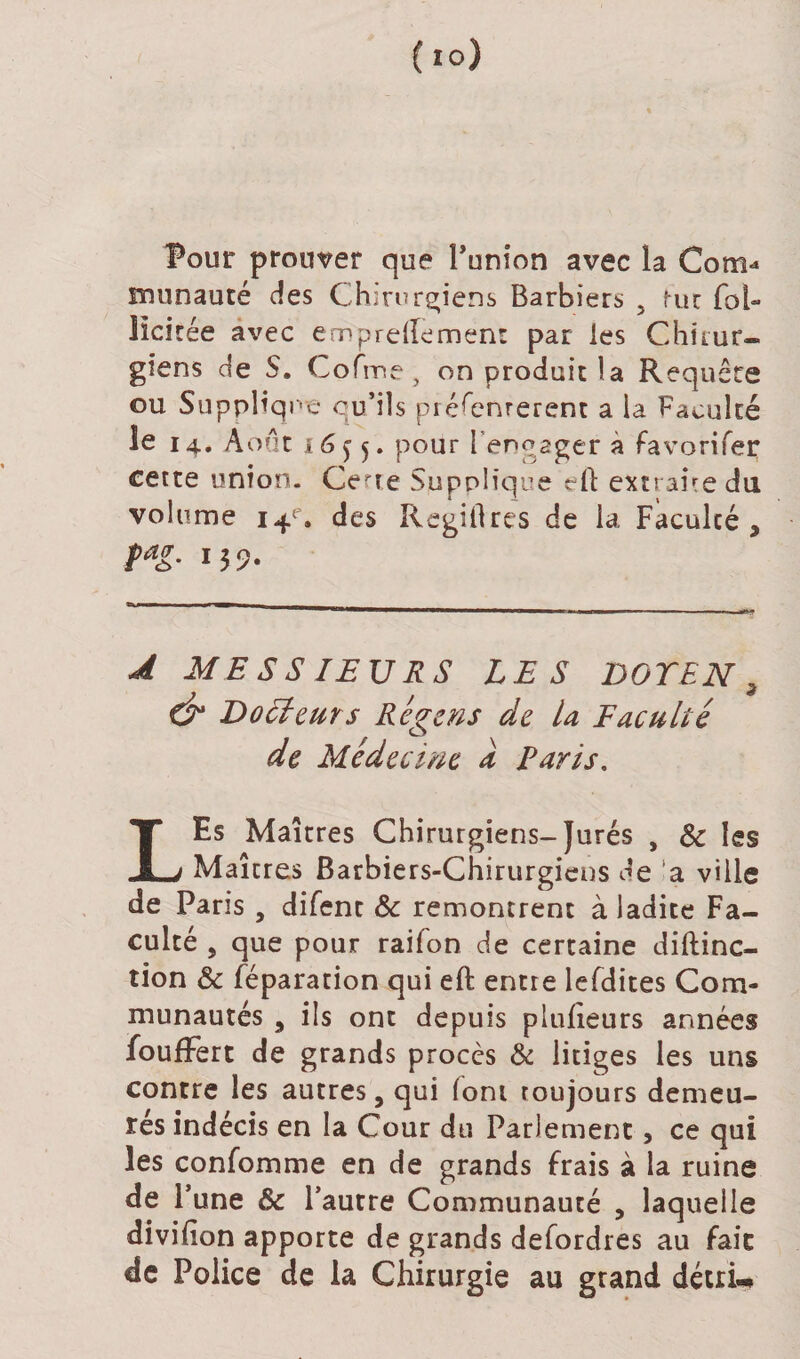 Pour prouver que Punion avec la Com* munauté des Chirurgiens Barbiers f-uc fol- lici tée avec emprellemenr par les Chirur¬ giens de S. Cofme, on produit la Requête ou Supplique qu’ils présentèrent a la Faculté le 14. Août 16^5. pour l’engager à favorifer cette union. Certe Supplique eft extraire du volume 14e. des Regiflres de la Faculté , pag. 159. A MESSIEURS LES DOYEN 9 &amp; Docteurs Régens de la Faculté de Médecine a Paris, LEs Maîtres Chirurgiens-Jurés , 8c les Maîtres Barbiers-Chirurgiens de a ville de Paris , difent ôc remontrent à ladite Fa¬ culté , que pour raifon de certaine diftinc- tion &amp; réparation qui eft entre lefdites Com¬ munautés , ils ont depuis plufîeurs années foufFert de grands procès &amp; litiges les uns contre les autres, qui font toujours demeu¬ rés indécis en la Cour du Parlement, ce qui les confomme en de grands frais à la ruine de r une &amp; l’autre Communauté , laquelle divifion apporte de grands defordres au fait de Police de la Chirurgie au grand décria