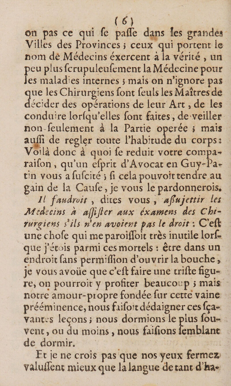 on pas ce qui fe paffe dans les grandes Villes des Provinces i ceux qui portent le nom de Médecins exercent à la vérité , un peu plus fcrupuleufement la Médecine pour les maladies internes 5 mais on n’ignore pas 3ue les Chirurgiens font feuls les Maîtres de écider des opérations de leur Art, de les conduire lorfqifelles font faites, de veiller non-feulement à la Partie operée j mais au^ de regler toute Phabitude du corps t Voilà donc à quoi fe réduit votre compa-- raifon , qiPun efprit d’Avocat en Guy-Pa^ tin vous afufcité *, fi cela pouvoir tendre au gain de la Caufe, je vous le pardonnerois» Il fmdroit , dites vous , afujettir les Mcdecins k affijler examens des Chi- Turgtens s^ils ri en avoient pas le droit ; C’eft une chofe qui meparoifibit très inutile lorl^ que j’étois parmi ces mortels : être dans un endroit fans permiffion d’ouvrir la bouche, je vous avoue que c’eft faire une trifte figu¬ re, on pourroit y profiter beaucoup 5 mais notre amour-propre fondée fur cette vaine prééminence, nous faifpitdédaigner cesfça- vantas leçons i nous dormions le plus fou» vent, ou du moins, nous faifions îemblant de dormir. Et je ne crois pas que nos yeux fermes^ Yaiuftent mieux que la langue de tant d’ha*