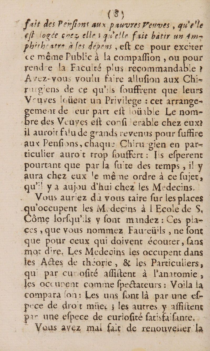 des Verjions ^u\ p'OuvresT^esivês, qu elle fjl io^ee Ç'^e^ elle î ^;/elle f^it bâtir un.4m^. ph^fh^tfre k fes dépens, eft jce pour excker ce mê«iia Publ’c à la compaflion , ou pour rendre la Faculté plus recommandable } A/cz-yous youiii fa Te allnfian aux Chk r ïj g ens de ce qu’.’^s foufFrent que leurs y^ii/es !(&gt;üe«it un Privilège : cec arrange^ gement de eur part ell ioüabie Le nom^ pre des Vcuye^ elt confi erahle chez euxî ii auro?r fxkide gmnd^ revenus pour fuffire ^uc Penfions,chaqiu Chiru gien en par¬ ticulier aiiro t trop fouÆrt : ps efperent pourtant que par la fu te des temps , i! y ^ura chez eux ’e mê aie ordre à cefujec, qu’:' y a aujou d’hui chez les Médecins, Vous auriez dà vous taire fur les places qu’occupent les M. deçins à l Ecole de S, Cônie lorfqirds y font muidez : Ces pla¬ ces 1, que vous nommez Faii eüds , ne font que pour ceux qui doivent écQurer,faa$ mot dTÇc Les Médecins les occupent dans les Aâes de théorie, 8f les Particuliersj qu par cinaolicé aflîilent à ranatomie 5 |es oçi upçnt comme fpeélateurs % Voila ia compara fons Los uns font là par une efr- pf'ce de di O t müet | les autres y affiftent pv une efpece de curîofité fatisfaifanre, yoüs avez mai fait de renouveuet ia