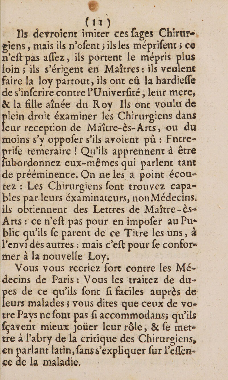 (lï) Iis devroîent imiter ces fages Chîrur-» gîens, mais ils n'cfent i ils les méprifent &gt; ce neft pas affez, ils portent le mépris plus loin 5 ils s’érigent en Maîtres : ils veulent faire la loy partout, ils ont eu la hardieflc de s’infcrire contre TUniverfîté, leur mere, &amp; la fille aînée du Roy Ils ont voulu de f)lein droit éxaminer les Chirurgiens dans eur réception de Maître-ès-Arts, ou du moins s’y oppofer s’ils avoient pu : Fntre- Î)rife temeraire ! Qu’ils apprennent à être iibordonnez eux-mêmes qui parlent tant de prééminence. On ne les a point écou-^ tez ; Les Chirurgiens font trouvez capa¬ bles par leurs examinateurs, nonMédecins. Us obtiennent des Lettres de Maître-ès- Arts : ce n’eft pas pour en impofer auPu*» blic qu’ils fe parent de ce Titre les uns, à l’cnvi dès autres : mais c’eft pour fe confor¬ mer à la nouvelle Loy. Vous vous recriez fort contre les Mé¬ decins de Paris ; Vous les traitez de du- f)es de ce qu’ils font fi faciles auprès de eurs malades j vous dites que ceux de vo¬ tre Pays ne font pas fi accommodans; qu’ils fçavent mieux joüer leur rôle, &amp; fe met¬ tre à l’abry de la critique des Chirurgiens^ en parlant latin, fans s’expliquer fur l’effen- ce de la maladie.