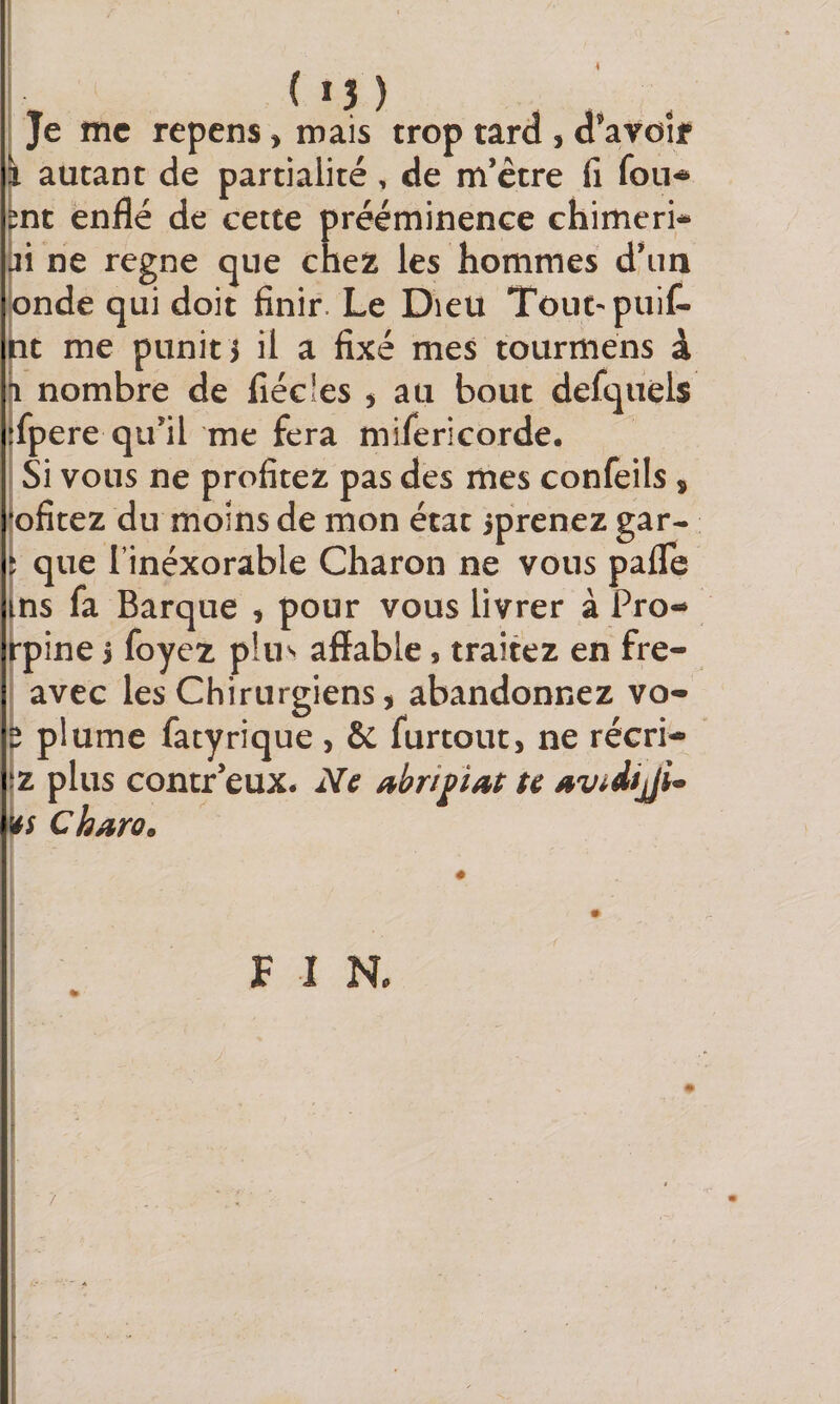 i ( 15 ) Je me repens » mais trop tard , d’avoir autant de partialité, de m’être fi fou*» nt enflé de cette prééminence chimeri- li ne régné que chez les hommes d’im onde qui doit finir. Le Dieu Tout-'puiC- jtit me punit i il a fixé mes tourmens à Il nombre de fiécîes j au bout defquels fpere qu’il me fera mifericorde. Si vous ne profitez pas des mes confeils , ofitez du moins de mon état iprenez gar- ; que rinéxorable Charon ne vous paflTe ns fa Barque , pour vous livrer à Pro- ^pine &gt; foyez p!u^ affable, traitez en fre- avec les Chirurgiens, abandonnez vo- plume fatyrique , &amp; furtout, ne récri- Z plus contr’eux. Ne abripat te avidiji^ hs Charo. F I N.