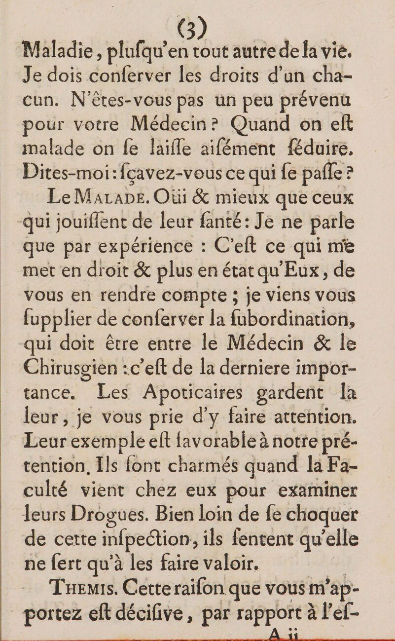 . . , Maladie, plufqu’en tout autre de la vie. Je dois conferver les droits d’un cha¬ cun. N'êtes-vous pa s un peu prévenu pour votre Médecin ? Quand on eft malade on fe laiffe aiiement féduire. Dites-moi : fçavez-vous ce qui fe paflè ? Le Malade. Oui &amp; mieux que ceux qui jouilîent de leur fànté: Je ne parle que par expérience : C’eft ce qui ra’é met en droit &amp; plus en état qu Eux, de vous en rendre compte ; je viens vous fupplier de conferver la fubordination, qui doit être entre le Médecin &amp; le Chirusgien :.c’eft de la derniere impor¬ tance.. Les Apoticaires gardent là leur, je vous prie d’y faire attention. Leur exemple eft iavorableànotre pré¬ tention. Ils font charmés quand la Fa¬ culté vient chez eux pour examiner leurs Drogues. Bien loin de le choquer de cette infpeélion,ils fentent quelle ne fert qu’à les faire valoir. Themis. Cette raifon que vous m’ap¬ portez eft décifive, par rapport à l’ef- ÂJm