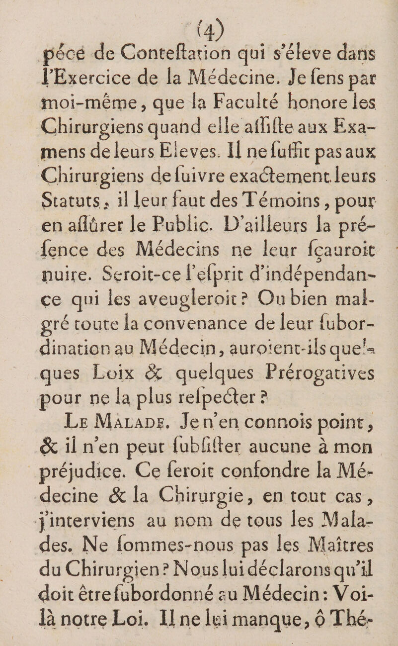 péce de Conteftation qui s’élève dans l’Exercice de la Médecine. Je fens par moi-même, que la Faculté honore les Chirurgiens quand elle affilie aux Exa¬ mens de leurs Elevés. U ne fuffic pas aux Chirurgiens deluivre exaélemenc leurs Statutsil leur faut des Témoins, pour en aflûrer le Public. D’ailleurs la pré- fence des Médecins ne leur feaurok nuire. Seroit-ce l’efprit d’indépendan- çe qui les aveugleroit ? Ou bien mal¬ gré toute la convenance de leur lubor- dinaticnau Médecin, auroient-ilsque!^. ques Lüix dç quelques Prérogatives pour ne la plus relpeéler ? Le Màlade. Je n’en connois point, ^ il n’en peut lubfiller aucune à mon préjudice. Ce feroit confondre la Mé¬ decine &amp; la Chirurgie, en tout cas, j’interviens au nom de tous les Mala¬ des. Ne fommes-nous pas les Maîtres du Chirurgien? Nous lui déclarons qu’il doit êtrefubordonné au Médecin t Voi¬ là notre Loi. Il ne lui manque, ô Thér