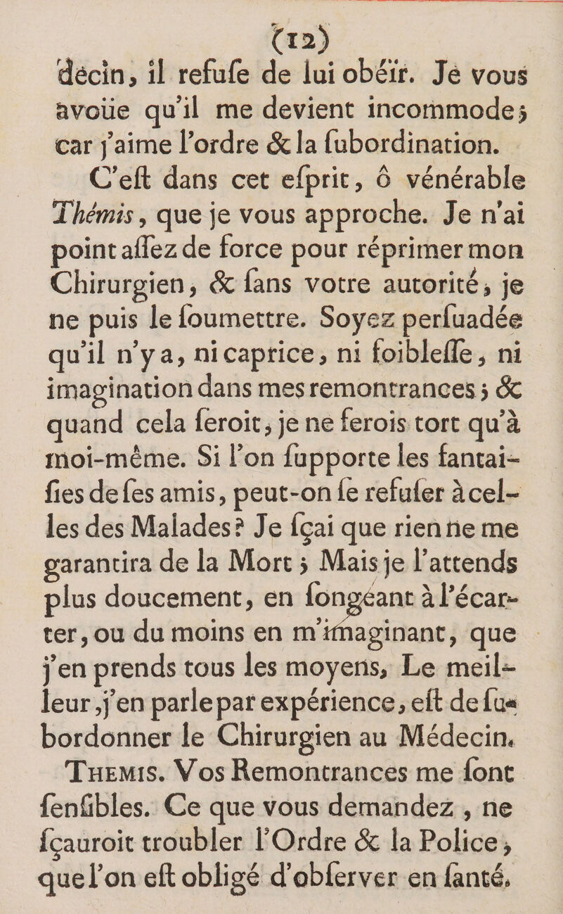 dêcîn, îl refufe de lui obéir. Je vous àvciie qu’il me devient incommode? car j’aime l’ordre &amp; la fubordination. C’eft dans cet efprit, ô vénérable Thémis, que je vous approche. Je n’ai point aflez de force pour réprimer mon Chirurgien, &amp; fans votre autorité, je ne puis le Ibumettre. Soyez perfuadée qu’il n’y a, ni caprice, ni foibleflè, ni imagination dans mes remontrances j êc quand cela leroit j je ne ferois tort qu’à moi-même. Si l’on fupporte les fantai- Ces de fes amis, peut-on le refuler à cel¬ les des Malades? Je fçai que rien ne me garantira de la Mort &gt; Mais je l’attends plus doucement, en fondant à l’écar¬ ter, ou du moins en m’imaginant, que j’en prends tous les moyens. Le meil¬ leur jj’en parle par expérience, eft de fu* bordonner le Chirurgien au Médecin» Thémis. Vos Remontrances me Ibnc lènGbles. Ce que vous demandez , ne fçauroit troubler l’Ordre &amp; la Police, que l’on eft obligé d’obferver en lànté.