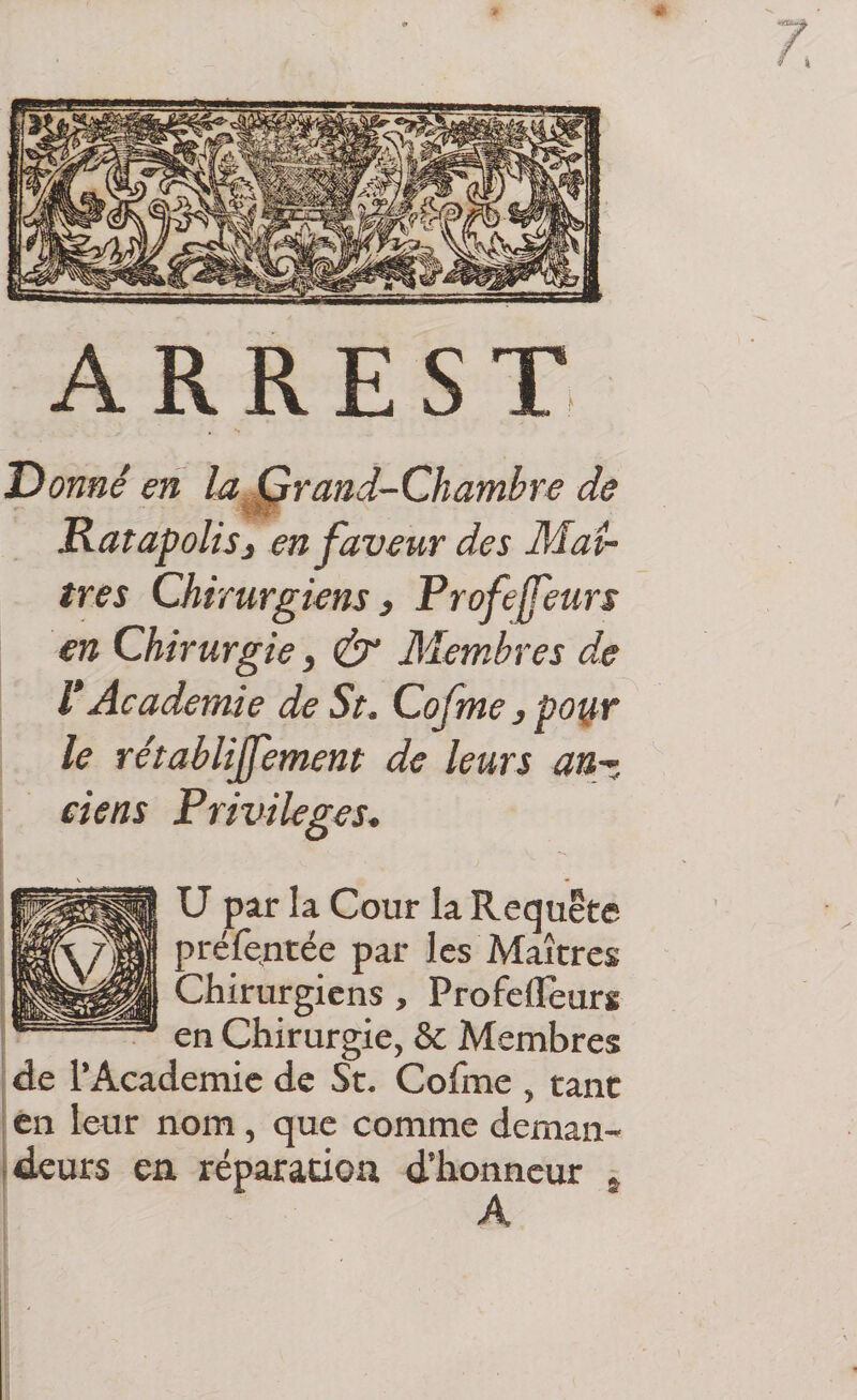 A R R E s T Donné en la Grand-Chambre de Ratapolisj en faveur des Maî¬ tres Chirurgiens) Profeffeurs en Chirurgie, &amp; Membres de V Academie de St. Cofme ) poi^r le rétablijfement de leurs an¬ ciens Privilèges. U par la Cour la Requete préfentée par les Maîtres Chirurgiens, Profefleurs en Chirurgie, &amp; Membres de l’Academie de St. Cofme , tant en leur nom, que comme deman- ideurs en réparation d’honneur * A j 1 j