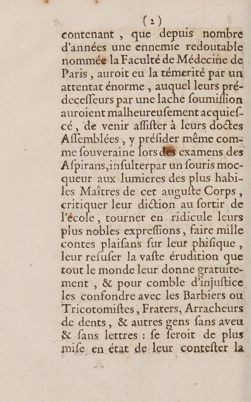 ( i ) . contenant , qilc depuis nombre d’années une ennemie redoutable nommée la Faculté de Alédecine de Paris 5 auroit eu la témérité par un attentat énorme, auquel leurs pré- decelTeurs par une lâche foumiffion auroient malheureufement acquief. cé , de venir affifter à leurs doéles Affèmblées , y prélîder même com¬ me fouveraine lors (îlïs examens des AfpiranSjinfulterpar un fouris moc- queur aux lumières des plus habi¬ les Maîtres de cet augufte Corps , critiquer leur diéliqn au fortir de Pécole, tourner en ridicule leurs plus nobles expreffions, faire mille contes plaifans fur leur phifique , leur refufer la vafte érudition que tout le monde leur donne gratuite¬ ment 5 &amp; pour comble d’injufticc les confondre avec les Barbiers ou Tricotomiftes, Fraters, Arracheurs de dents, &amp; autres gens fans aveu &amp; fans lettres : fe leroit de plus miic en état de leur coatefler la