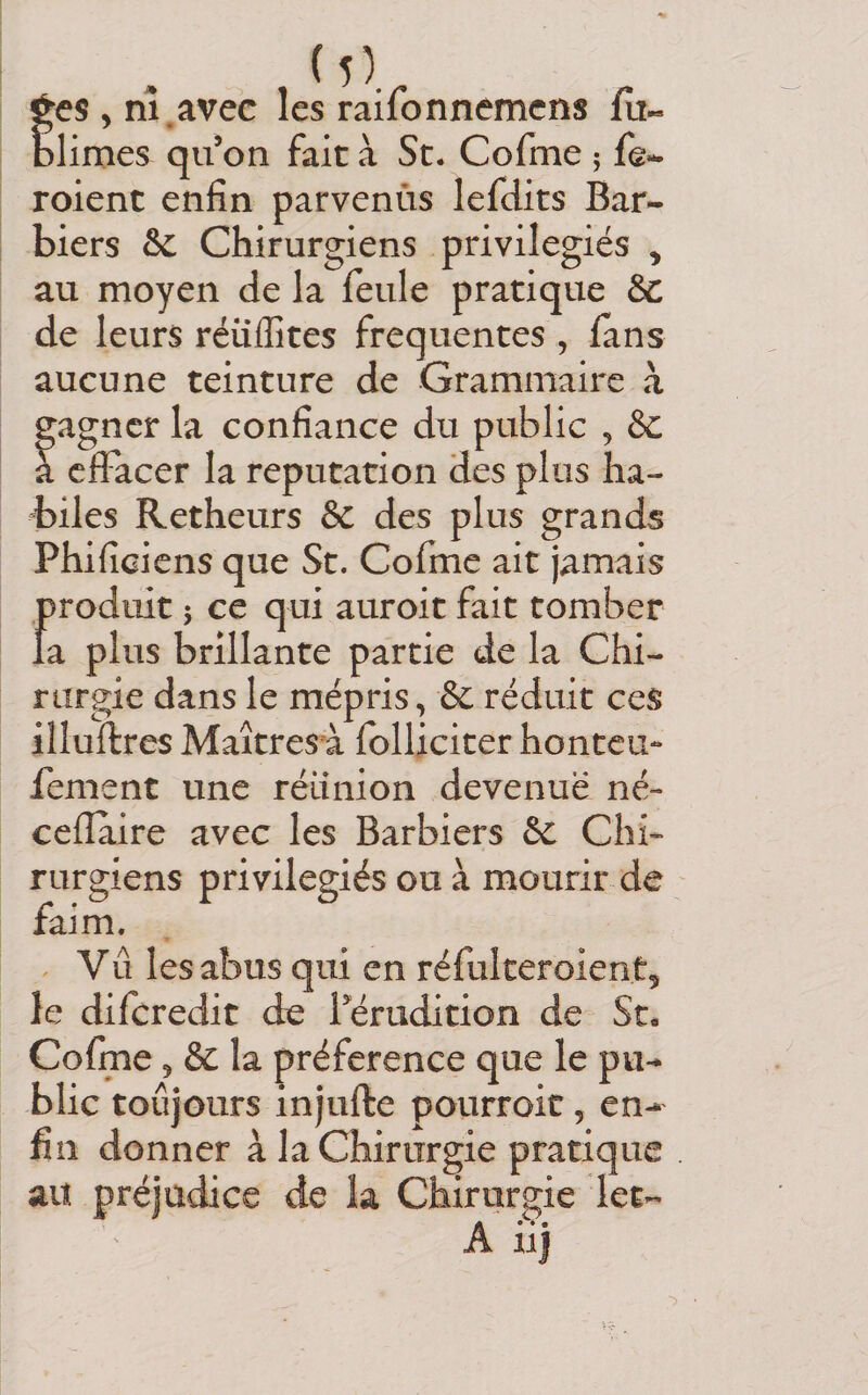 jes^ni.avec les raifonnemcns fa« Jimes qu on fait à St. Cofme j fe- roient enfin parvenùs lefdits Bar¬ biers &amp; Chirurgiens privilégiés ^ au moyen de la feule pratique &amp; de leurs réüffites frequentes , fans aucune teinture de Grammaire à gagner la confiance du public , &amp;: a effacer la réputation des plus ha¬ biles Retheurs &amp; des plus grands Phificiens que St. Cofme ait jamais f)roduit ; ce qui auroit fait tomber a plus brillante partie de la Chi¬ rurgie dans le mépris, &amp; réduit ces illuftres Maîtresù fblliciter honteu- fement une réunion devenue né- cefïaire avec les Barbiers &amp;c Chi¬ rurgiens privilégiés ou à mourir de faim. ^ Vû les abus qui en réfulceroientj le diferedit de ^érudition de St. Cofme 5 &amp; la préférence que le pu¬ blic toujours injufte pourroic, en¬ fin donner à la Chirurgie pratique au préjudice de la Chirurgie let- A iij