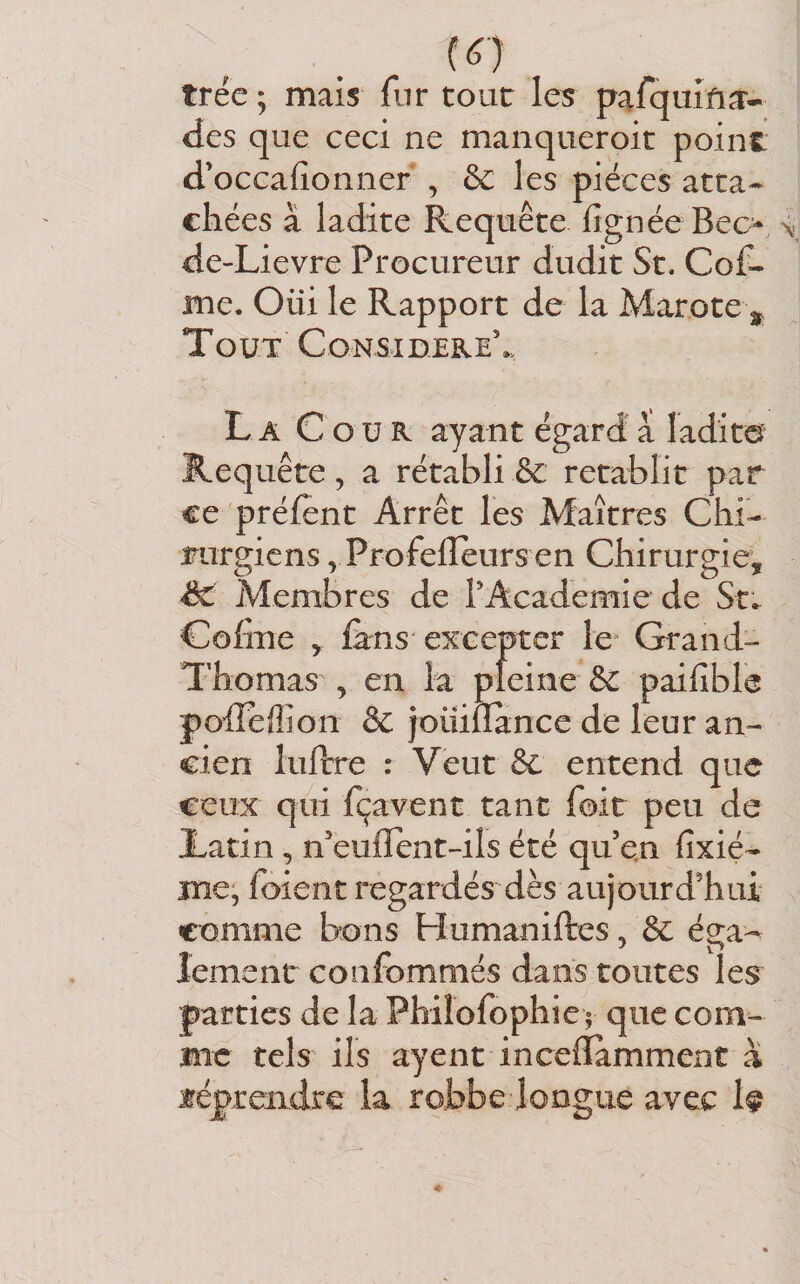 (é) trée ; mais fnr tour le^ pafquifia^- des que ceci ne manqueroit point d’occafionner , 6c les pièces atta¬ chées à ladite Requête lignée Bec&gt; de-Lievre Procureur dudit St. Cof- me. Oüi le Rapport de la Marote Tout Consibeke'. La Cour ayant égard à ladite Requête, a rétabli &amp; rétablit par ce préfent Arrêt les Maîtres Chi¬ rurgiens ^ Profelleurs en Chirurgie, de Membres de rAcademîe de Cohue , fens excepter le Grand- Thomas , en la pleine 6c paifible polîeffion 6c joiüffànce de leur an¬ cien lufîrre : Veut 6c entend que ceux qui fçavent tant foit peu de Latin, n'euflent-ils été qu en fixié- me, foient regardés dès aujourd'hui comme bons Humaniftes, 6c éga¬ lement coiifommés dans toutes les^ parties de la Philofophiei que com^ me tels ils ayent incelïamment à téprendre la robbedongue avec h