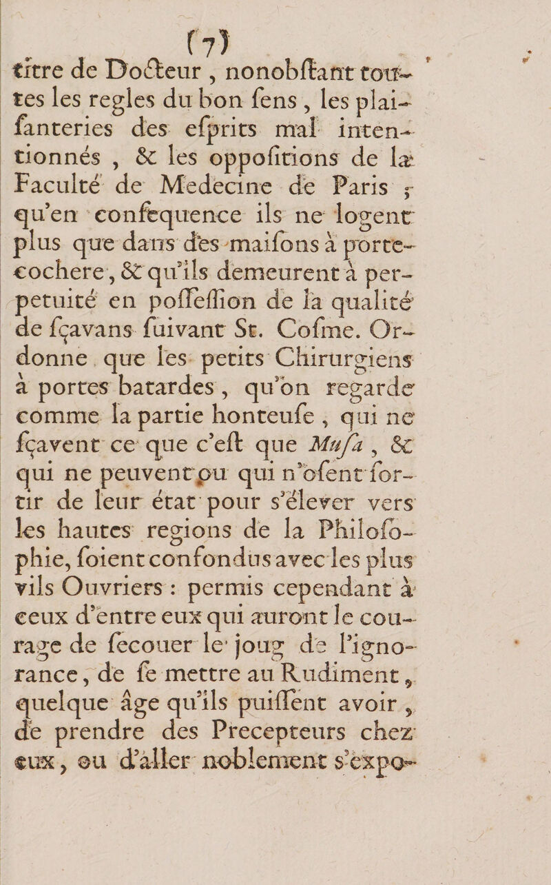 (?) titre de Docteur , nonoblîaîïttoiî- tes les règles du bon fens , les plai- fanteries des efprits mal inten¬ tionnés , &amp;C les oppofitions de Ix Faculté de Medecine de Paris ç qu’en confequence ils ne logent plus que dans d‘es ^maifons a porte- eochere , ét qulls démeurent à per¬ pétuité en pofTelîîon de îa qualité de fçavans fuivant St. Cofme. Or¬ donne que Tes petits Chirurgiens à portes bâtardes , qu’on regarde comme la partie honteufe , qui ne fçavent ce‘ que c’eft que Mufa , &amp; qui ne peuvenrpu qui n’bfent for- tir de leur état pour s’élever vers les hautes régions dé la Philofb- phie, foient confondus avec les plus vils Ouvriers : permis cependant à ceux d’entre eux qui auront le cou¬ rage de (ecouer le’joug de l’igno¬ rance , dé fe mettre au Rudiment, quelque âge qu’ils puiilent avoir ^ dé prendre des Précepteurs chez €ux, ou d’aller noblement s’èxpa-