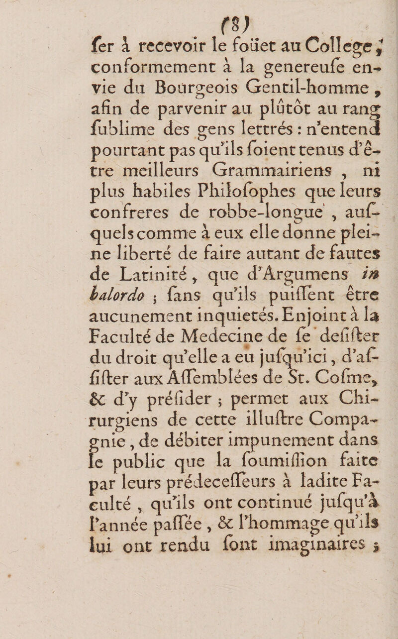 r^) fer a recevoir le foiîet au College çoiiformement à la genereule en-* vie du Boùrsieois Gentil-homme - afin de parvenir au plutôt au rang fublime des gens lettrés : n^entendi pourtant pas qufils foient tenus d’ê¬ tre meilleurs Grammairiens , ni plus habiles Philolbphes que leurs confrères de robbe-longué , auf^ quels comme à eux elle donne plei¬ ne liberté de faire autant de fautes de Latinité y que d’Argumens m hdordù 5 (ans qufils puilTent être aucunement inquiétés. Enjoint à la Faculté de Medecine de fe defifter du droit qu elle a eu jufqu ici, daf- fifter aux A{Iembîées de St. Cofme^ &amp;: d^ préfider ^ permet aux Chi¬ rurgiens de cette illuftre Compa¬ gnie , de débiter impunément dans le public que la foumiflion faite par leurs prédeceffeurs à ladite Fa¬ culté , qifils ont continué jufqif à Tannée palTée , Thommage qu’ils lui ont rendu font imaginaires %