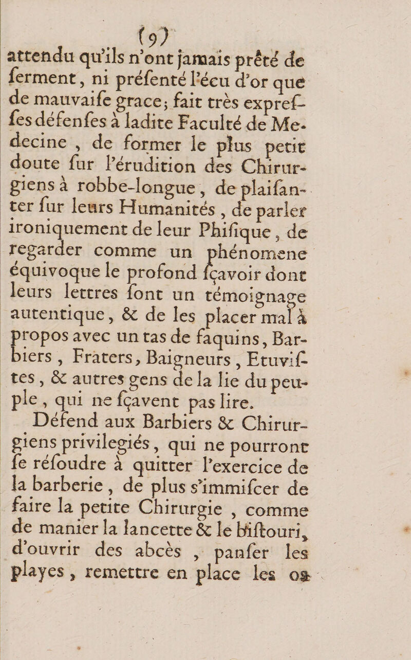 attendu qu’ils n’ont jamais prêté de ferment, ni prëfenté l’écu d’or que de mauvaife grâce; fait très expref- fesdéfenles à ladite Faculté de Mé¬ decine , de former le plus petit doute fur l’érudition des Chirur¬ giens à robbe-longue, de plaifàn- ter fur leurs Humanités , de parler ironiquement de leur Phifique, de regarder comme un phénomène équivoque le profond içavoir donc leurs lettres font un témoignage autentique, &amp; de les placer mal à propos avec un tas de faquins, Bar¬ biers , Fraters, Baigneurs , Etuvif tes, &amp; autres gens cle la lie du peu¬ ple , qui ne fçavent pas lire. Défend aux Barbiers &amp; Chirur¬ giens privilégiés, qui ne pourront fe réfoudre à quitter* l’exercice de la barberie , de plus s’immilber de faire la petite Chirurgie , comme de manier la lancette &amp; le biilouri, d ouvrir des abcès , panier les playes , remettre en place les oa