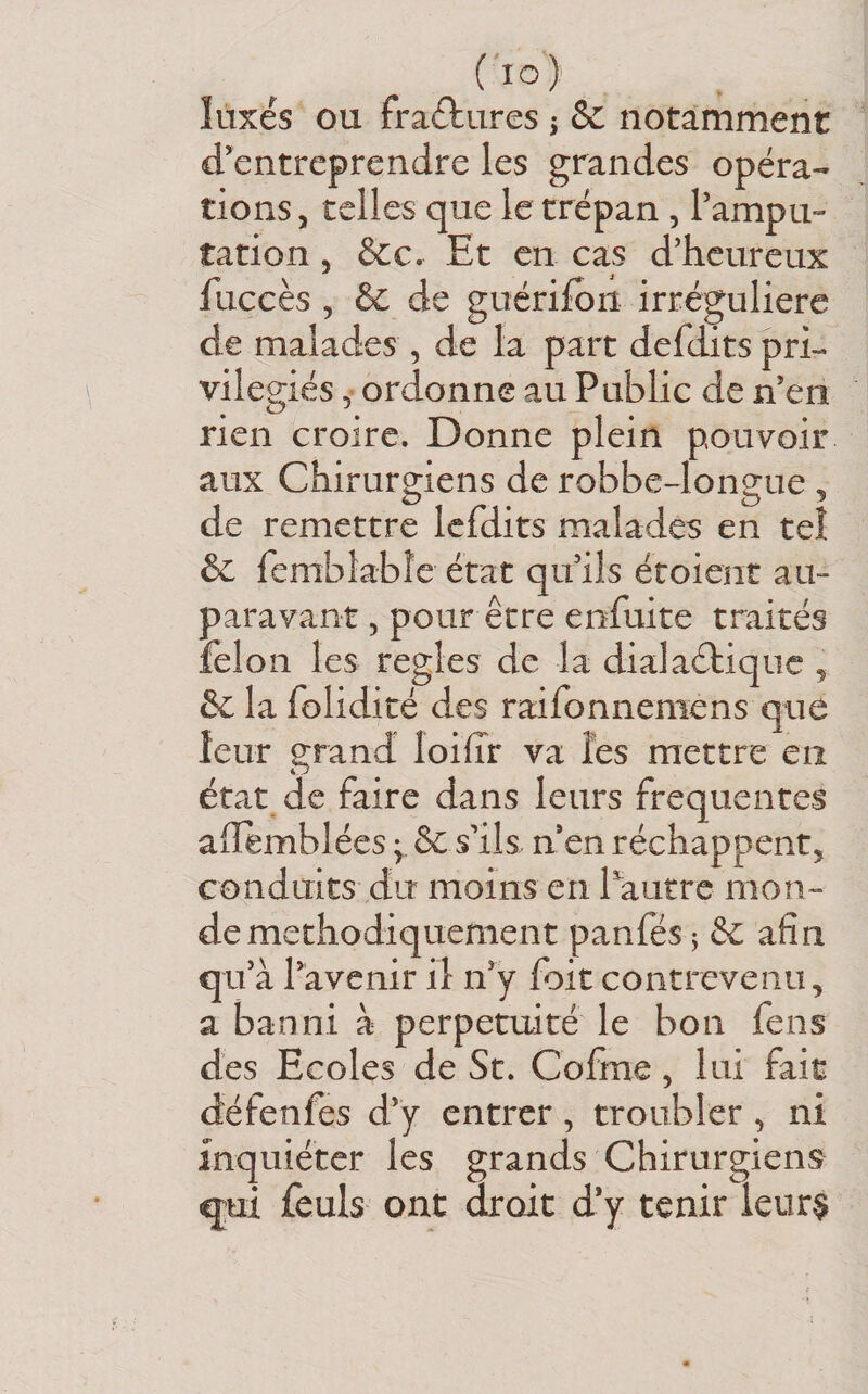 ( lo ) îiixés ou fractures j &amp; notamment d’entreprendre les grandes opéra¬ tions , telles que le trépan , l’ampu¬ tation 5 &amp;c. Et en cas d’heureux fuccès 5 &amp; de guérifon irrégulière de malades , de la part defdits pri¬ vilégiés 5 ordonne au Public de n’en rien croire. Donne plein pouvoir aux Chirurgiens de robbeJongue ^ de remettre Icfdits malades en tel &amp;c femblabîe état qu’ils étoient au¬ paravant 5 pour être enfuite traités félon les réglés de la dialaéliquc , &amp; la folidité des raifonnemens qiie leur grand loiïïr va les mettre en état de faire dans leurs frequentes aiîemblées ; &amp; s’ils n’en réchappent, conduits du moins en Pautre mon¬ de méthodiquement panfés î èc afin qu’à l’avenir il n’y foit contrevenu, a banni à perpétuité le bon fens des Ecoles de St. Cofme, lui fait défenfes d’y entrer, troubler , ni inquiéter les grands Chirurgiens qjui fculs ont droit d’y tenir ieur$