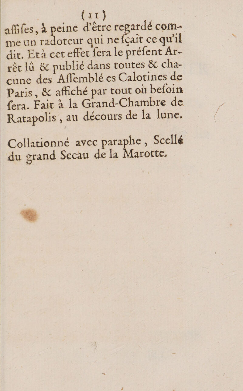 affifes, à peine d’être regardé com¬ me nn radoteur c^ui ne içait ce ^u il dit. Et à cct effet fera le préfent Ar¬ rêt lû Sc publié dans toutes &amp; cha¬ cune des Afièmblé es Calotines de Paris, 6c affiché par tout où befoin fera. Fait à la Grand-Chambre de Ratapolis , au décours de la lune. Collationné avec paraphe , Scelle du grand Sceau de la Marotte- ^ O