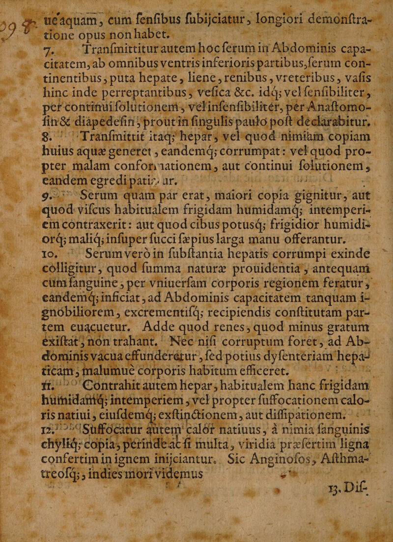 J a ue aquam, cum fenfibus fubijciatur , longiori demonflra- / ^ tione opus non habet. 7. Tranfmittitur autem hoc ferum in Abdominis capa¬ citatem, ab omnibus ventris inferioris partibus/erum con¬ tinentibus, puta hepate, liene,renibus, vreteribus, vafis hinc inde perreptantibus , vefica &amp;c. idq; velfenfibiliter, pef continui (elutionem, vel infenfibiliter, per Anaftomo- fin&amp; diapedefin , prout in fingulis paulo poft declarabitur. 8. Tranfmittit itaqi hepar, vel quod nimikm copiam huius aqua? generet, eandemq; corrumpat: vel quod pro¬ pter malam conformationem, aut continui foiutionem, eandem egredi patia* ar. 9. Serum quam par erat, maiori copia gignitur, aut quod vifcus habitualem frigidam humidamq,- intemperi¬ em contraxerit: aut quod cibus potusq; frigidior humidi- orq,*maliqjinfuperfuccifepius larga manu offerantur. 10. Serum vero in fubftantia hepatis corrumpi exinde colligitur, quod fumma natura? prouidentia , antequam cumfanguine, per vniuerfam corporis regionem feratur, eandemq; inficiat, ad Abdominis capacitatem tanquam i- gnbbiliorem^ excrementifq; recipiendis conftitutam par¬ tem eu^cuetur. Adde quod renes, quod minus gratum exiftat, non trahant. Nec nifi corruptum foret, ad Ab¬ dominis vacua effunderetur, fed potius dyfenteriam hepa^ ticam, malumue corporis habitum efficeret. * ri. Contrahit autem hepar, habitualem hanc frigidam hiimidahiq; intemperiem, vel propter fuffocationem calo¬ ris natiui, eiufdemq; exftindtionem, aut diffipationem. 12A r ^r,qs.tiffqcafur autem calor natiuus, a nimia 1 anguinis chyliqr copia, perinde ac fi multa, viridia pradertim ligna confertim in ignem inijciantur. Sic Anginofos, Afthma- treofq;, indies inori videmus v ' r / &gt; 13, Di£