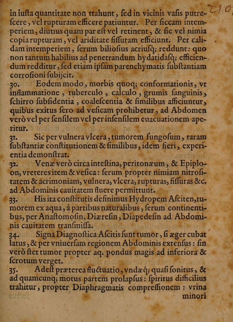 fcere, vel rupturam efficere patiuntur. Per ficcam intem¬ periem 3 diutius quam par eft vel retinent, &amp; fic vel nimia copia rupturam, vel ariditate fiffuram efficiunt* Per cali- ♦ damintemperiem, ferum biliofius acriufq,* reddunt: quo non tantum habilius ad penetrandum hydatidafcp efficien- dum redditur, fed etiam ipfam parenchymatis fubftantiam corrofioni fubijcit, 30. Eodem modo , morbis qtioq; conformationis, vt inflammatione , tuberculo , calculo , grumis fanguinis* fchirro fubfidentia, coalefcentia &amp; fimilibus afficiuntur, quibus exitus fero ad veficam prohibetur , ad Abdomen vero vel per fenfilem vel per infenfilem euacuationemape- rituh 31. Sic per vulnera vlcera, tuitiorem fungofum, raram fubftantiae conftitutionem &amp; fimilibus, idem fieri, experi¬ entia demonftrat. 32. Venae vero circainteftina, peritoneum * &amp; Epiplo- on,vreteresitem&amp;vefica: ferum propter nimiam nitrofi- tatem &amp; acrimoniam, vulnera, vlcera, rupturas, filfuras &amp;c. ad Abdominis cauitatem fluere permittunt* 33. His ita conftitutis definimus Hydropem Afciten,tu- morem ex aqua, a partibus naturalibus, ferum continenti¬ bus, per Anaftomofin,Dierefin,Diapedefin ad Abdomi¬ nis cauitatem tranfmiffa. 34. Signa Diagnoftica Afcitis funt tumor, fi eger cubat latus, &amp; per vniuerfam regionem Abdominis extenfus: fin vero ftet tumor propter aq. pondus magis ad inferiora &amp; fcrotum verget. 35. Adeft preterea flu&amp;uatio, vndeq,- quafi fonitus, &amp; ad quamcunq; motus partem prolapfus: fpiritus difficilius trahitur, propter Diaphragmatis compreffionem : vrina minori