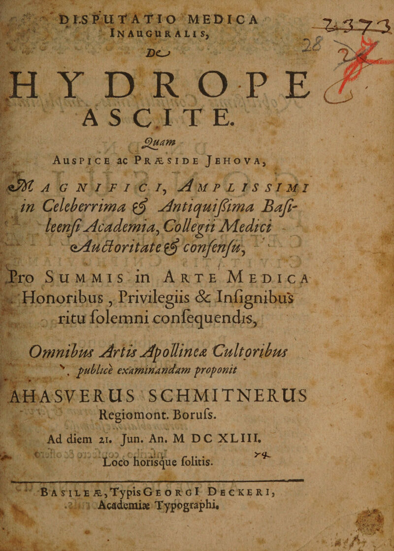 Sui DIS Pll T A T IO MEDICA Inauguralis, Do HYDROP A S C I T E. Jfiuam Auspice ac Praside Jehova, Aftt A G N I FICI, A M P L 1S SI MI in Celeberrima Antiqui firma Bafi- ' leenfi Academia, Collegii Aiedici oAuBoritateconfen/u, Pro Summis in A r t e M e d i c a , Honoribus, Privilegiis 8c Infignibus 'fi ritu lolemni confequenchs, Omnibus Artis Apollinea Cultoribus \ publice examinandam proponit AHASVERUS SCHMITNERUS Regiomont. Borufs. Ad diem zi. Jun. An. M DC XLIII. ** C Loco horisque folitis. ^ B a sil e Typis G e orgI D e c ke r i, Academiae Typographi. ' fi# &lt; 'A 4W