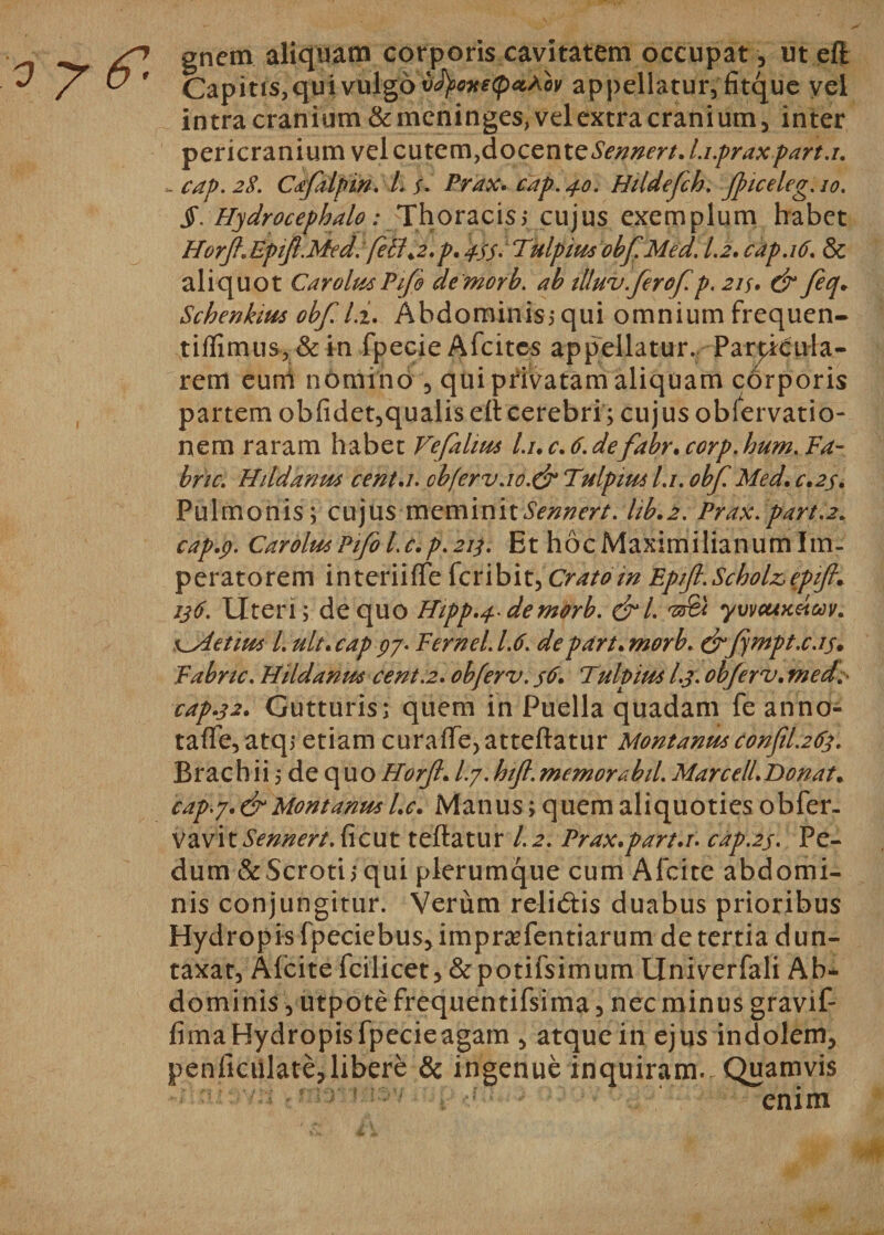 gnem aliquam corporis cavitatem occupat, ut eft intra cranium &amp;meninges, velextracranium, inter pericranium vel cutem,docentQSennert. l.i.praxpart.i. - cap. 28. Cdfaipm. I. f. Prax. cap. 40. Hildefch. Jpiceleg. 10. §. Hydrocephalo: Thoracisy cujus exemplum habet HorfteEptft.Med. feti&gt;2,p. 455. Tulpim obf. Med. 1.2. cap. 16. &amp; aliquot CarolmPifo demorb. ab tlluv ferof.p. 21 y. &amp; feq. Schenkim obf. ii. Abdominis5 qui omnium frequen- tiflimus, &amp; in fpecie Afcites appellatur. Particula¬ rem eum nomino , qui privatam aliquam cOrporis partem obfidet, qualis ell cerebri; cujus obfervatio- nem raram habet Vefalim l.i. c. 6. defabr. corp. hum. Fa- bric. Hildanm cent.i. ob(erv.io.&amp; Tulpim l.i. obf. Med. c.2y. Pulmonis ; cujus meminitSennert. hb.2. Prax. part.2. cap.p. CarolmPifol.c.p.213. Et hocMaximilianumlm- peratorem interiilTe fcribit,Cratom Epift.Scholzepift. 136. Uteri; de quo Htpp.4 demorb. &amp;l. yvvcuxetoov. x^Aetim L ult.cap 97. Fernel.1.6. depart. morb. &amp;fmpt.cas. Fabnc. Hildanm cent.2. obferv. s6. Tulpim /./. objerv. med cap.32. Gutturis; quem in Puella quadam fe anno- talfe,atq; etiam curaffejatteftatur Montanmconfil.263. Brach ii;de q uo Horjl. I.7. hifl. memor ab il. Marcell.Donat. cap.7. &amp; Montanm l.c. Manus; quem aliquoties obfer. vavitiV/z/^r/. ficut teftatur 1.2. Prax.part.r. cap.2s. Pe¬ dum &amp;Scroti; qui plerumque cum Alcite abdomi¬ nis conjungitur. Verum relidis duabus prioribus Hydropis fpeciebus,impra?fentiarum de tertia dun- taxat, Alcite fcilicet,&amp;potifsimum Univerfali Ab¬ dominis , utpotefrequentifsima, nec minus gravif- fima Hydropis fpecie agam , atque in ejus indolem, penlictilate,libere &amp; ingenue inquiram. Quamvis enim