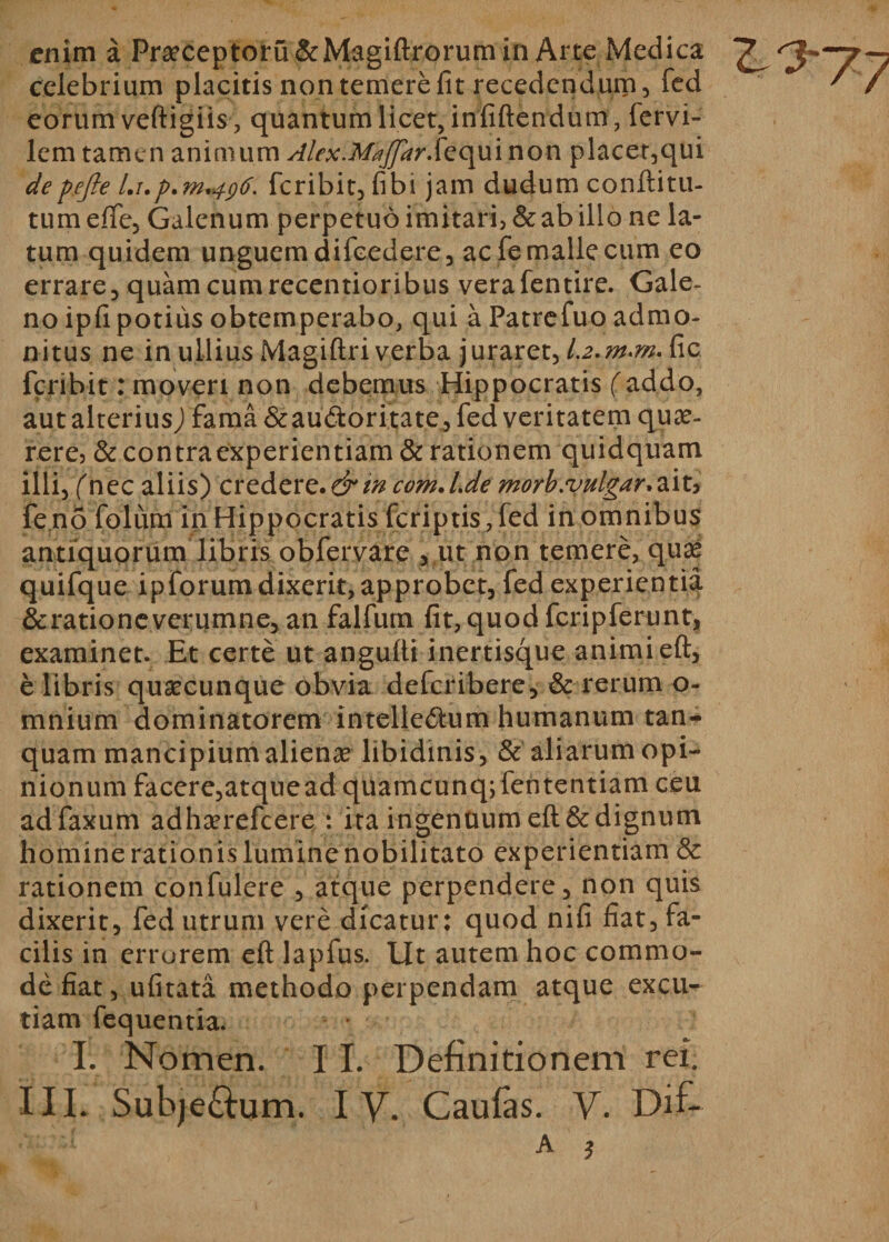 enim a Pra?ceptoru &amp;Magiftrorum in Arte Medica celebrium placitis non temere fit recedendum, fed eorum veftigiis, quantum licet, infiftendum , lervi- lem tamen animum Akx.M^JprS^qm non placer,qui depefte l.up.m^ti. feribit, fibi jam dudum conftitu- tumefte, Galenum perpetuo imitari, Scabillo ne la¬ tum quidem unguem difcedere, ac fe malle cum eo errare, quam cum recentioribus verafentire. Gale¬ no ipfi potius obtemperabo, qui a Patrefuo admo¬ nitus ne in ullius Magiftri verba juraret, 1.2.fic feribit: moveri non debemus Hippocratis (addo, aut alterius) fama Scaudoritate, fed veritatem que¬ rere, &amp; contra experientiam &amp; rationem quidquam illi, (nec aliis) credere.&amp;in com.lde morb.vulgar^vu feno folum in Hippocratis (criptis, fed in omnibus antiquorum libris obfervare , ut non temere, qua* quifque ipforum dixerit, approbet, fed experientia &amp; ratione verumne, an falfum fit, quod fcripferunt, examinet. Et certe ut angufti inertisque animi eft, e libris quaecunque obvia deferibere, &amp; rerum o- mnium dominatorem intellectum humanum tan- quam mancipium alienae libidinis, &amp; aliarum opi¬ nionum facere,atquead quamcunq;fententiam ceu adfaxum adhaerefeere : ita ingentium eft &amp; dignum homine rationis lumine nobilitato experientiam &amp; rationem confulere , atque perpendere, non quis dixerit, fed utrum vere dicatur: quod nifi fiat, fa¬ cilis in errorem eft lapfus. Ut autem hoc commo¬ de fiat, ufitata methodo perpendam atque excu¬ tiam fequentia. I; Nomen. 11. Definitionem rei.