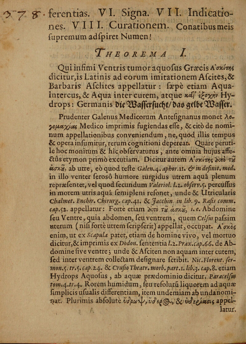 nes. VIII. Curationem. Conatibus meis fupremum adfpiret Numen! Theorema I. Qui infimi Ventris tumor aquofus Graecis aWt&gt;?§ dicitur,is Latinis ad eorum imitationem Afcit£s,&amp; Barbaris Afclites appellatur : faepe etiam Aqua- intercus,&amp; Aqua inter cutem, atque mS)9 egoxw Hy¬ drops: Germanis Prudenter Galenus Medicorum Antefignanus monet Ao- 2Aftet%tMS Medico imprimis fugiendas effe, &amp; cito de nomi¬ num appellationibus conveniendum, ne, quod illis tempus &amp; opera infumitur, rerum cognitioni depereat* Quare peruti¬ le hoc monitum Sc hicobfervaturus , ante omnia hujus affe¬ ctus etymon primo excutiam. Dicitur autem ^rb t2 acrxSj ab utre, eo quod tefte Galen.4.aphor.iu &amp;in definit. med» in illo venter feros6 humore turgidus utrem aqu&amp; plenum repraefentet, vel quod fecundum Valeriol. l.z, obfervpercuffus in morem utris aqua femipleni refonet, unde&amp; Utricularis Cbalmet. Encbir. Chirurg. cap.41. &amp;; Jaccbin. in lib. 9. Rajis comm. cap^i. appellatur: Forte etiam r$ cttm2, i. e. Abdomine feu Ventre, quia abdomen, feli ventrem, quem Celfus pafsim uterum ( nifi forte utrem fcripferit) appellat, occupat. A’gtcq&lt;; enirn, ut ex Scapula patet, etiam de homine vivo, vel mortuo dicitur,&amp; imprimis ex Dodon. fententia Lz.Vrax.cap.66. de Ab¬ domine five ventre, unde &amp; Afciten non aquam inter cutem, fed inter ventrem colle&amp;am defignare fcribit. Nic.Florent./er- mon.5. tr.5. cap.z4. 6c Crufio Theatr. morb.part.i. lib,$. cap.%. etiam Hydrops Aquofus , ab aquae praedominio dicitur. Paracel/hs tom.\.tr.\. Rorem humidum, feu refolutu liquorem ad aquae fimplicis ufualis differentiam, item undemiamab undanomi- ijat, Plurimis abfolute appel¬ latur»