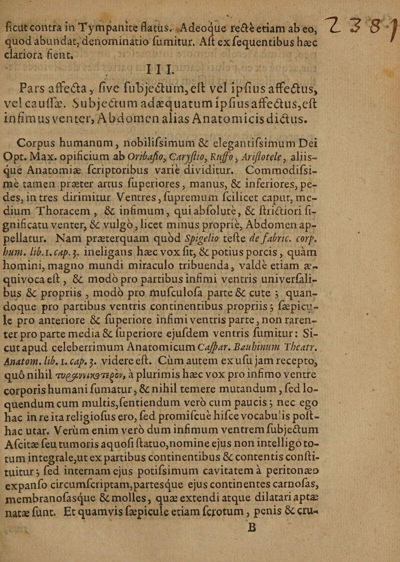 fi cut contra in Tympanite flatas. Adeoque re£leetiam ab eo, quod abundat, denominatio fumitur. Aft exfequentibus haec clariora fient, III. Pars affedta, five fub'jedlum,'eft vel ipfiusafFe£tus&gt; vel cauli*. Subjectum adaequatumipliusafFedus^eft infimus venter, Abdomen alias Anatomicis dictus. Corpus humanum, nobilifsimum &amp; elegantifsimum Dei Opt. Max. opificium ab Oribafio, Caryftw, Rnffo &gt; Ariftotele, aliis¬ que Anatomiae fcriptoribus varie dividitur. Commodifsi» me tamen praeter artus fuperiores, manus, &amp; inferiores, pe¬ des, intres dirimitur Ventres,fupremum fcilicet caput,me¬ dium Thoracem , &amp;; infimum, quiabfolute, Sc ftririiorift- gnificatu venter, &amp; vulgo, licet minus proprie, Abdomen ap¬ pellatur. Nam praeterquam quod Spigelio tefte defabnc. corp0 hum. lib.ucap.$. ineligans haec vox fit, &amp; potius porcis, quam homini,magno mundi miraculo tribuenda, valde etiam ae~ quivocaeft, &amp; modo pro partibus infimi ventris univerfali- bus &amp; propriis , modo pro mufculofa parte &amp; cute , quan¬ doque pro partibus ventris continentibus propriis j faepicy- le pro anteriore &amp; fuperiore infimi ventris parte, non raren¬ ter pro parte media &amp;fuperiore ejufdem ventris fumitur: Si¬ cut apud celeberrimum AnatomicumCajpar. Baubinum Tbeatr. quo nihil Tv&amp;mHgTegov, a plurimis haec vox pro infimo ventre corporis humani fumatur, &amp;: nihil temere mutandum, fed lo¬ quendum cum multis,fentiendum vero cum paucis, nec ego hac in re ita religiofus ero, fed promifcue hifce vocabulis poli¬ tiae utar. Verum enim vero dum infimum ventrem fubjettum Afcitae feu tumoris aquofi ftatuo,nomine ejus non intelligo to¬ tum integrale,ut ex partibus continentibus &amp;c contentis confti- tuitur, fed internam ejus potifsimum cavitatem a peritonaeo expanfo circumfcriptam,partesque ejus continentes carnolas, membranofasque &amp;: molles, quae extendi atque dilatari aptae nat* funt. Et quamvis fsepicule etiam ferotum, penis 5c cru* B 'Z2 8