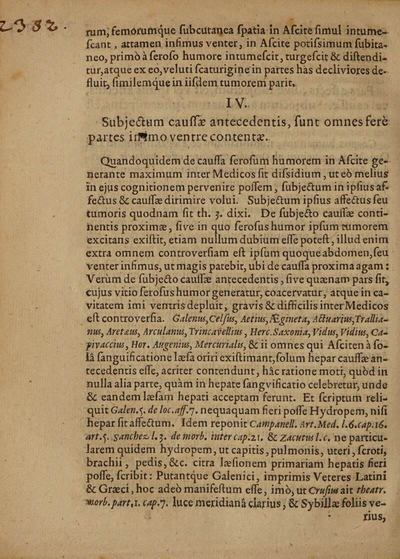 rum, femorumque fiibcutanea fpatia in Afcite fimul intume- fcant, attamen infimus venter, in Afcite potifsimum fubita- neo, primo a ferofo humore intumefcit, turgefcit &amp; diftendi- tur,atque ex eo,veluti fcaturigine in partes has decliviores de¬ fluit, fimilemque in iifdem tumorem parit* IV. Subje&amp;um cauffe antecedentis, funt omnes fere partes irfPlmo ventre contenta.. Quandoquidem de caufla ferofum humorem in Afcite ge¬ nerante maximum inter Medicos fit difsidium, ut eo melius in ejus cognitionem pervenire poflem, fubje&amp;um in ipfius a£ fe&amp;us &amp;; cauflae dirimire volui. Subje&amp;um ipfius affe&amp;us feu tumoris quodnam fit th. $. dixi. De fubje&amp;o cauflae conti¬ nentis proximas, five in quo ferofushumor ipfumtumorem excitans exiftit, etiam nullum dubium eflepoteft, illud enim extra omnem controverfiam eft ipfum quoque abdomen,feu venter infimus, ut magis patebit, ubi de caufla proxima agam: Verum de fubje&amp;o cauflae antecedentis, five quaenam pars fit, cujus vitio ferofus humor generatur, coacervatur , atque in ca¬ vitatem imi ventris depluit, gravis &amp; difficilis inter Medicos eft; controverfia. Galenus,Celfus, AetiusAgineta, ALtuarius,Trallia¬ nus, Aretaus, Arculanus, Trincavellius, Herc.Saxonia, Vidus, Viduis, Ca- piv aecius, Hor. Augemus, Mercurialis, &amp; ii omnes qui Afciten a fo- la fanguificatione laefa oriri exiftimant,folum hepar califlae an¬ tecedentis efle, acriter contendunt, hac ratione moti, quod in nulla alia parte, quam in hepate fangvificatio celebretur, unde Sc eandem laefam hepati acceptam ferunt. Et feriptum reli¬ quit Galeti.*). de loc.aff.*]. nequaquam fieri pofle Hydropem, nili hepar fit afle&amp;um. Idem reponit Campanell. Art.Med. L6.cap.i6, sanchez&gt;l.$. demorb. inter cap.zu fkzacutusl.c. ne particu¬ larem quidem hydropem,ut capitis,pulmonis, uteri,feroti, brachii, pedis, &amp;c. citra Jaefionem primariam hepatis fieri pofle, feribit: Putantque Gaienici, imprimis Veteres Latini &amp; Graeci, hoc adeo manifeftum efle, imb^utCrufiusait theatr. worb.partti, cap.y, luce meridiana clarius, &amp; Sybillae foliis ve-