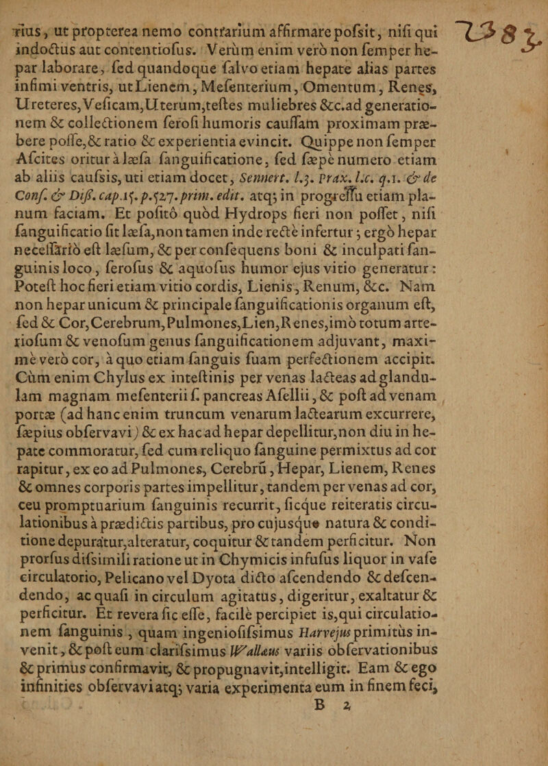 tIus , ut propterea nemo contrarium affirmare pofsit, nifiqui indo&amp;us aut contentiofus. Verum enim vero non femper he¬ par laborare, fed quandoque falvo etiam hepate alias partes infimi ventris, ut Lienem, Mefenterium, Omentum, Renes, Ureteres,Veficam,Uterum,teftes muliebres &amp;c.ad generatio¬ nem Se colleftionem ferofi humoris caudam proximam prae¬ bere polfe,&amp; ratio &amp; experientia evincit. Quippe non femper Afcites oritur a laefa fanguificatione, fed faspe numero etiam Conf. &amp; DiJs.capA^p.jzi.prm.edit. atquin progrenu etiam pla¬ num faciam. Et pofito quod Hydrops fieri non poffet, nifi fanguificatio fit laefa,non tamen inde re&amp;e infertur} ergo hepar necefiforio eft laefum, &amp; per confequens boni Se inculpati fan- guinisloco, ferofus Se aquofus humor ejus vitio generatur: Poteft hoc fieri etiam vitio cordis, Lienis , Renum, Sec. Nam non hepar unicum Se principale fanguificationis organum eft, fed Se Cor,Cerebrum, Pulmones,Lien,Renes,imo totum arte- riofum Se venofum genus fanguificationem adjuvant, maxi¬ me vero cor, a quo etiam fanguis fuam perfe&amp;ionem accipit. Ciim enim Chylus ex inteftinis per venas la&amp;eas ad glandu¬ lam magnam mefenteriift pancreas Afellii,&amp; poft ad venam portas (ad hanc enim truncum venarum la&amp;earum excurrere, faspius obfervavi) Se ex hac ad hepar depellitur,non diu in he¬ pate commoratur, fed cum reliquo fanguine permixtus ad cor rapitur, ex eo ad Pulmones, Cerebru, Hepar, Lienem, Renes Se omnes corporis partes impellitur, tandem per venas ad cor, ceu promptuarium fanguinis recurrit, ficque reiteratis circu¬ lationibus a prsediftis partibus, pro cujusqu# natura Se condi¬ tione depuratur,alteratur, coquitur Se tandem perficitur. Non prorfus difsimili ratione ut in Chymicis infufus liquor in vafe circulatorio, Pelicano vel Dyota difto afeendendo Sedefcen- dendo, acquafi in circulum agitatus, digeritur, exaltatur &amp; perficitur. Et revera fic effe, facile percipiet is,qui circulatio¬ nem fanguinis , quam ingeniofifsimus Harvejus primitus in¬ venit, Se poft eum clarifsimus Wallaus variis obfervationibus Se primus confirmavit, Se propugnavit,intelligit. Eam Se ego infinities obfervavi atqj varia experimenta eum in finem feci, / B 2i 138$.