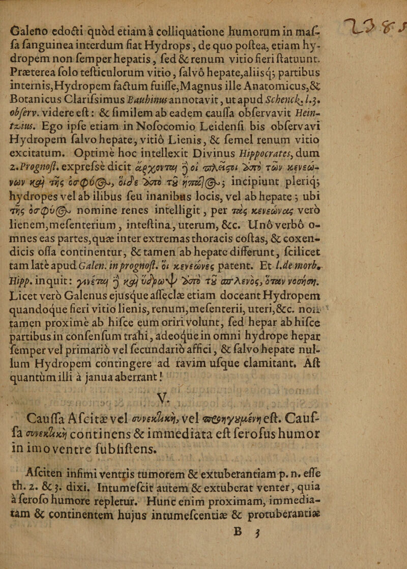 fa fanguinea interdum fiat Hydrops, de quo poftea, etiam hy¬ dropem non fem per hepatis, fed&amp;renum vitio fieri ftatuunt. Praeterea foio tefticulorum vitio, falvo h epate,aliis c'^ partibus internis,Hydropem fa&amp;um fuiffe,Magnus ille Anatomicus,&amp; Botanicus Clarifsimus Bauhinus annotavit, ut apud Schenck,• /.$. obferv. videre eft: &amp; fimilem ab eadem caufla obfervavit Hein- tz&gt;iu5. Ego ipfe etiam in Nofocomio Leidenfi bis obferv avi Hydropem falvo hepate, vitio Lienis, &amp; femel renum vitio excitatum. Optime hoc intellexit Divinus Hippocrates, dum z.Prognoft. exprefse dicit cc^x0V7Z6l 001 Twvxeveu- V60V K&amp;j o&lt;r(p6@^, oiJe rS incipiunt pleriqs hydropes vel ab ilibus feu inanibus locis, vel ab hepate} ubi riTj$ o&lt;r(pv@v nomine renes intelligit, per tu&lt;; ksvsmvus vero lienem,mefenterium, inteftina., uterum, &amp;c. Uno verbo o- mnes eas partes,quae inter extremas thoracis coftas, &amp; coxen¬ dicis ofTa continentur, &amp; tamen ab hepate differunt, fcilicet tam late apud Galeri: inprognoft, oi ksvsgovs$ patent. Et Ldemorb, Hipp. inquit: ytotTWf 3 y^j vJjieoyp ‘Xed tS aoarAevos, odkv voorjmj. Licet vero Galenus ejusque affecit etiam doceant Hydropem quandoque fieri vitio lienis, renum,mefenterii, uteri,&amp;c. noii tamen proxime ab hifce eum oriri volunt, fed hepar abhifce partibus in confenfum trahi, adeoque in omni hydrope hepar femper vel primario vel fecundario affici, &amp; falvo hepate nul¬ lum Hydropem contingere ad ravim ufque clamitant, Aft quantum illi a janua aberrant! V. Cauffa Afcitae vel wnKUnn, vel wew^^eft. Cauf- fa metiliMi continens &amp; immediata eft ferofus humor in imo ventre fubhftens. Afciten infimi ventris tumorem &amp; extuberandam p. n. efle th. 2. &amp; $. dixi. Intumefcit autem &amp; extuberat venter, quia a ferofo humore repletur. Hunc enim proximam, immedia¬ tam &amp; continentem hujus intumefeentiae 3c protuberantia B *