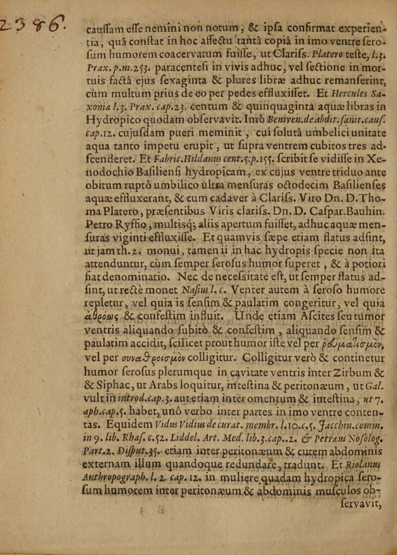 xauffameffe nemini non notum, 6c ipfa confirmat experien¬ tia , qua conflat in hoc afle&amp;u tanta copia in imo ventre £ero- funi humorem coacervatum fuilfe, ut Clarifs. Blatero tefle, /.$. Prax.p.m. paracentefi in vivis adhuc, vel fettione ininor- tuis &amp;&amp;£ ejus fexaginta &amp; plures libras adhuc remanferint, ciim multum prius de eo per pedes effluxilfet. Et Hercules Sa- xmakfcPfax. cap.zf. centum &amp; quinquaginta aquae libras in Hydropico quodam obfervavit. Imo Beniven.de abdit.fariit.cauf. cap.iz. cujufdam pueri meminit, cuifoluta umbelici unitate aqua tanto impetu erupit, ut fupra ventrem cubitos tres ad* fcenderet. Et Babric.Hildanus cent.typAtf. fcribit fe vidifle in Xe¬ nodochio Bafilienfi hydropicam , ex cujus ventre triduo ante obitum rupto umbilico ultca menfuras o&amp;odecim Bafilienfes aquae effluxerant, &amp; cum cadaver a Clarifs. Viro Dn, D.Tho- ma Platero, prasfentibus Viris clarifs. Dn. D. Cafpar.Bauhin. Petro Ryffio, multisqj aliis apertum fuiflet, adhuc aquas men¬ furas vigintieffluxifle. Et quamvis faspe etiam flatus adfint, ut jamth.z. monui, tamen ii in hac hydropis fpecie non ita attenduntur, cum femper ferofus humor fuperet, &amp; a potiori fiat denominatio. Nec de necefsitate efl, ut femper flatus ad¬ fint, ut re£le monet Nafiusl.c. Venter autem a ferofo humore repletur, vel quia isfenfim &amp; paulatim congeritur, vel quia M(i6m Scconfeflim influit. Unde etiam Afcites feu tumor ventris aliquando fubitb &amp; confeflim , aliquando fenfim Sc paulatim accidit, fcilicet prout humor ifle vel per p&lt;&amp;pictltcrpiov, vel per wva&amp;fjotff-jtov colligitur. Colligitur vero &amp; continetur humor ferofus plerumque in cavitate ventris inter Zirbum &amp; &amp; Siphac, ut Arabs loquitur, rnteflina &amp; peritonaeum, ut Gal. vult miriprpd.cap.^. aut ftiaip inter omentum &amp; inteflina, ut^% apb.cap,f. habet, uno verbo inter partes in imo ventre conten¬ tas. Equidem Vidus Vidim de curat. membr. /.io.c.f. Jacchin.comn, in 9. lib. Bhaf. c.^z. Liddel. Art. Med. lib.$.cap..z. &amp; Petreus Nofolog» Part.z. Dijfiut.tf. etiam inter peritonaeum &amp; cutem abdominis externam illum quandoque redundare, tradunt. Et Riolamis Anthropograpk. I. z. cap. u. in muliere.quadam hydropica fero- fum humorem inter peritonaeum 6c abdominis mufculos ob¬ fervavit,