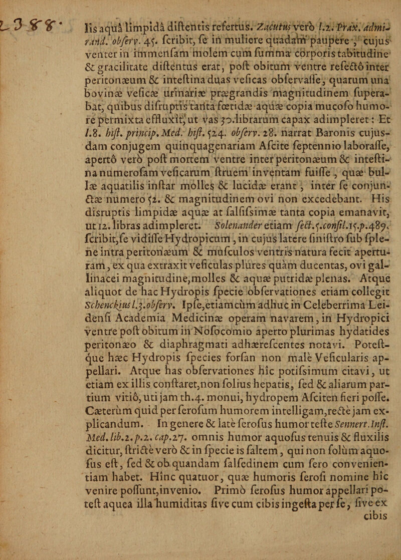 lis a qui limpida diftentis refertus. Zacutus vero Lz. Prax. admu rand. obferv. 4f. fcribit, fe in muliere quadam paupere , cujus; venter in frnmertfam molem cumfumma corporis tabitudine &amp; gracilitate diftentus erat, poft obitum ventre refefto inter peritonaeum &amp; inteftinaduas veficas obfervaffe, quarum una bovinae veficae urinariae praegrandis magnitudinem fupera- bat, quibus difruptis tarita foetidae aqii^ copia mucofo humo¬ re permixta effluxit, ut vas p.librarum capax adimpleret: Et /.8. hift. princip.Med. bift.^z4. obferv. 28. narrat Baronis cujus- dam conjugem quinquagenariam Afcite feptennio laboraffe, aperto vero poft mortem ventre inter peritonaeum &amp; intefti- nanumerofam veficarum ftruem inventam fuifle , quae bul¬ lae aquatilis inftar molles &amp; lucidae erant, inter fe conjun- &amp;ae numero fc. &amp; magnitudinem ovi non excedebant. His disruptis limpidae aquae at falfifsimae tanta copia emanavit, ut iz. libras adimpleret. 'Solenanderztiam fett^.conftlA^.p.Afiji fcribit,fe vidifle Hydropicum, in cujus latere finiftro fub fple— ne intra peritonaeum &amp; mufculos ventris natura fecit apertu¬ ram , ex qua extraxit veficulas plures quam ducentas, ovi gal¬ linacei magnitudine,molles aquae putridae plenas. Atque aliquot de hac Hydropis fpecie obfervationes etiam collegit Schenckiu*L5.obferv. Ipfe,etiamcum adhuc in Celeberrima Lei- denfi Academia Medicinae operam navarem,in Hydropici ventre poft obitum in Nofocomio aperto plurimas hydatides peritonaeo &amp; diaphragmati adhaerefcentes notavi. Poteft- que haec Hydropis fpecies forfan non male Veficularis ap¬ pellari. Atque has obfervationes hic potifsimum citavi, ut etiam ex illis conflaret,non folius hepatis, fed &amp; aliarum par¬ tium vitio, uti jam th.4. monui, hydropem Afciten fieri polfe. Caeteriim quid per ferofum humorem inte!ligam,re*fte jam ex¬ plicandum. In genere &amp; late ferofus humor tefte Sennert.Infl. Med.lib.z.p.Z' cap.z7* omnis humor aquofus tenuis &amp; fluxilis dicitur, ftri&amp;e vero &amp; in fpecie is faltem, qui non folum aquo¬ fus eft, fed &amp;ob quandam falfedinem cum fero convenien¬ tiam habet. Hinc quatuor, quae humoris ferofi nomine hic venire poflunt,invenio. Primo ferofus humor appellari po- teftaquea illahumiditas five cum cibis ingefta per fe? fiveex cibis