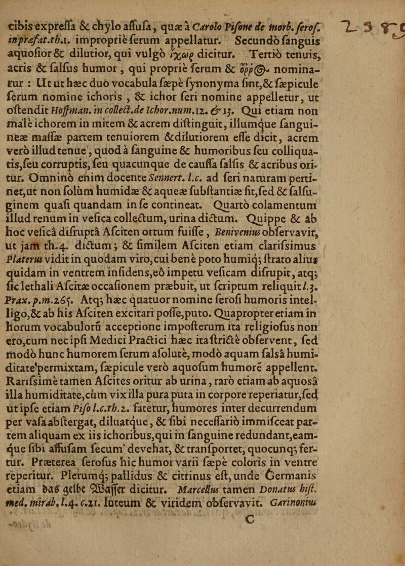 cibis exprefla &amp; chylo arfufa, qua* a Carolo Vifone de nwh.ferof» TL 3 C inprafat.th.i. improprie ferum appellatur. Secundo/anguis ^ aquofior &amp; dilutior, qui vulgo t%od^ dicitur. Tertio tenuis* acris &amp; falfus humor , qui proprie ferum &amp; opp@* nomina- rur : Ut ut haec dub vocabula faepe fynonyma fint,&amp; faepiculc ferum nomine ichoris , &amp; ichor feri nomine appelletur, ut oflendit Hoffman. in coUect.de Icbor.mm.iz, &amp; 15. Qui etiam non male ichorem in mitem &amp; acrem diftinguit, iliumque fangui- neae maffae partem tenuiorem &amp;dilutiorem efle dicit, acrem vero illud tenue, quod a fanguine &amp; humoribus feu colliqua- tisjfeu corruptis, feu quacunque de caulfa falfis &amp; acribus ori¬ tur. Omninb enim docente Sennert. l.c. ad feri naturam perti¬ net,ut non folu m humidae 8c aqueae fubftantiae fit, fed &amp; falfu- ginem quali quandam infe contineat. Quarto colamentuni illud renum in vefica colle&amp;um, urina di&amp;um. Quippe &amp;; ab hoc vefica difirupta Afcrten ortum fuilfe, Bemvenm obfervavir* ut jam th.4. di&amp;um j &amp; limilem Afciten etiam clarifsimus P Uterus vidit in quodam viro,cui bene poto humiq*, ftrato alius quidam in ventrem infidens,eo impetu veficam difrupit, atq} ficlethali Afcitaeoccafionem praebuit, ut faiptum reliquit/.^* Prax.p.m.z^. Atq, haec quatuornomine ferofi humoris intel- ligo ,&amp; ab his Afciten excitari polfe,puto. Quapropter etiam in horum vocabuloru acceptione impofterum ita religiofus non ero,cum necipfi Medici Pra&amp;ici haec ita ftri&amp;eob fervent, fed modo hunc humorem ferum afolute, modb aquam falsi humi- ditate^permixtam, faepicule vero aquofum humore appellent» Ranfsime tamen Afcites oritur ab urina, raro etiamab aquosa illa humiditate,cum vix illa pura puta in corpore reperiatur,fed utipfe etiam Pifo l.c.th.z, fatetur, humores inter decurrendum per vafaabftergat, diluatque, &amp; fibi neceffario immifceat par¬ tem aliquam ex iis ichoribus,qui in fanguine redundant,eam- quefibi alfufam fecum' devehat, &amp; tranfportet, quocunq, fer¬ tur. Praeterea ferofus hic humor varii faepe coloris in ventre reperitur. Plerumqj pallidus &amp; citrinus eft,unde Germanis etiam §&lt;X$ 9S3ajfcr dicitur. Marcellus tamen Donatus hifi. md,mrdb% /.4. cJiu luteum 8c viridem obfervavit. Garinonm 4 . \ # * i i . ■ &lt; ,