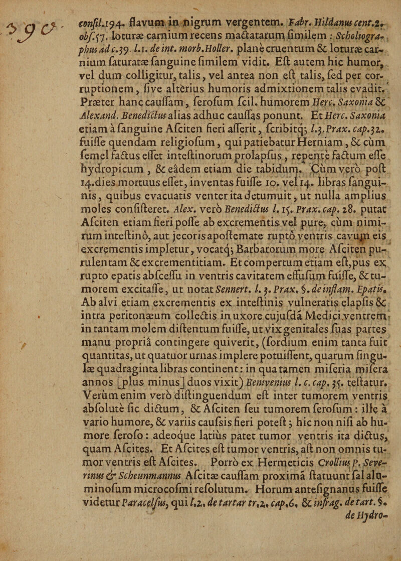 €onfiLi?4. flavum in nigrum vergentem. Fabr. Hildanus cent.i. obf.tf . loturae carnium recens manatarum fimilem: Scholiogra- pbusade.^. l.i. de int. morb.Holler. plane cruentum &amp; loturae car¬ nium faturataefanguine fimilem vidit. Eft autem hic humor, vel dum colligitur, talis, vel antea non eft talis, fed per cor¬ ruptionem, live alterius humoris admixtionem talis evadit. Praeter hanc cauflam, ferofom fcil. humorem Here. Saxohia &amp; Alex and. Benedittw alias adhuc cauflas ponunt. Et Here. Saxonia, etiam afanguine Afciten fieri aflerit, fcribitc^ l.j.Prax. cap.$z* fuifle quendam religioftim, qui patiebatur Herniam, 8c cum femel fa&amp;us eflet inteftinorumprolapfus, repetite faftum efle hydropicum , &amp; eadem etiam die tabidum. Cumyerb poft I4.dies mortuus eflet, inventas fuifle 10. vel 14. libras fangui- nis, quibus evacuatis venter ita d etumuit, ut nulla amplius moles confifteret. Alex. vetoBenedittus 1. if. Prax.cap. 28. putat Afciten etiam fieri pofle ab excrementis vel pure, cimi nimi¬ rum inteftino, aut jecoris apoftemate rupto ventris cavum eis excrementis impletur , vocatqj Barbarorum more Afciten pu¬ rulentam Scexcrementitianu Et compertum etiam eft,pus ex rupto epatis abfceflu in ventris cavitatem effulum fuifle, &amp; tu¬ morem excitafle, ut notatSennert. l.f.Prax^.deinflam.Bpatism Ab alvi etiam excrementis ex inteftinis vulneratis elapfis Sc intra peritonaeum colle&amp;is in uxore cujufdaMedici.ventrem in tantam molem diftentum fuifle, ut vix genitales fuas partes manu propria contingere quiverit, (fordium enim tanta fuit quantitas, ut quatuor urnas implere potuiflent, quarum fingu- lae quadraginta libras continent : in qua tamen miferia rnifera annos [plus minus] duos vixit) Bemveriw L e. cap. teftatur. Verum enim vero diftinguendum eft inter tumorem ventris abfolute fic di&amp;um, &amp; Afciten feu tumorem fero fu m: ille a vario humore, 6c variis caufsis fieri poteft j hic non nifi ab hu¬ more fero fo: adeo que latius patet tumor ventris ita di&lt;ftus&gt; quam Afcites. Et Afcites eft tumor ventris, aft non omnis tu¬ mor ventris eft Afcites. Porro ex Hermeticis Crollius p, Seve- rinus&amp;Scheunmannus Afcitae cauflam proxima ftatuuntfalalu- minofum microcofmi refolutum. Horum antefignanus fuifle videtur Paracel/ks, qui detartar tr,a, cap%6, &amp; infiag. detart. §. de Hjdro-