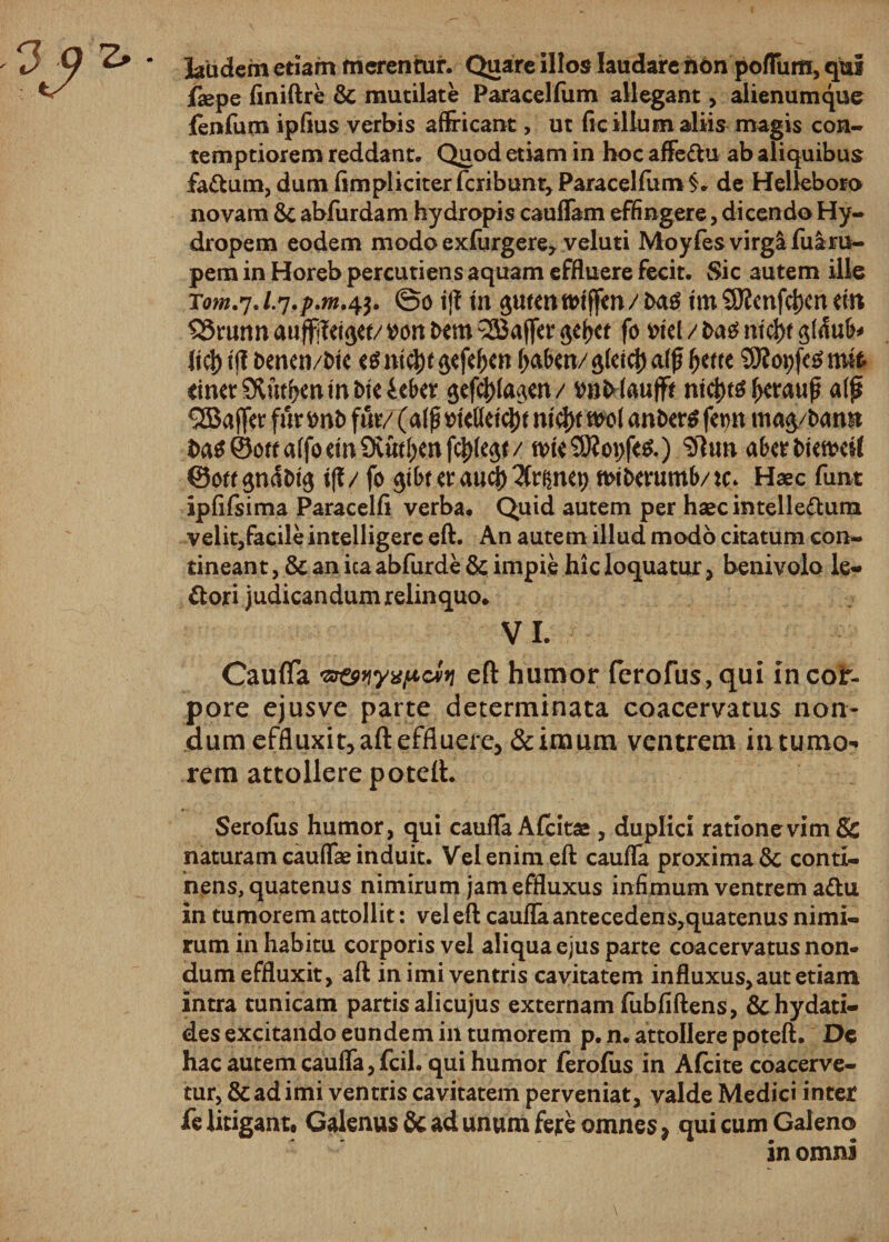 ^ ' laudem etiam merentur. Quare illos laudare hon poflum, qui fepe finiftre &amp; mutilate Paracelfum allegant, alienumque fenfurn ipflus verbis affricant, ut ftc illum aliis magis con¬ temptiorem reddant. Quod etiam in hoc affe&amp;u ab aliquibus fa&amp;um, dum (impliciter fcribunt, Paracelfum §. de Helleboro novam &amp; abfurdam hydropis cauflam effingere, dicendo Hy¬ dropem eodem modo exfurgere, veluti Moyfesvirgafuara- pem in Horeb percudens aquam effluere fecit. Sic autem ille ©o t|T tn {pmntmffm/tas trn SflJcnfdjcn tin SSrunn wrt t&gt;em Q33affer fo mi / t&gt;a£ ntd&gt;t Itd) ijl t&gt;emn/i&gt;te ntd)t $efef)en fjabm/ ^fetcl) a(f ^etre 9Koi)fc6 mk rimrStfufrenmtneieber gef$(a$tn/ wMaujft ntd)t$ l^rauf? alf *2Ba ffer fur *mt&gt; fur/ (affl mMtyt n(cl)t nwl antxrtf fcmt mag/tomn i)a^©oua(foeiniXud)mf(^(^t/ tvte $9?opf&lt;&amp;) $ltm abtrMewcil ©ott $nd&amp;u$ ift/ fo ^tbt er a«3&gt; ^r^net&gt; mtfcemmb/tc* Haec funt ipfifsima Paracelfi verba. Quid autem per haecintelle&amp;um velit,facile intelligerc eft. An autem illud modo citatum con¬ tineant , &amp; an ica abfurde &amp; impie hic loquatur, beuivolo le¬ pori judicandum relinquo. VI. Caufla p&amp;wvpcin eft humor ferofus, qui in cor¬ pore ejusve parte determinata coacervatus non¬ dum effluxit, aft effluere, &amp;imum ventrem in tumo¬ rem attollere poteft. Serofus humor, qui caufla Afcitae, duplici radonevimSs naturam cauflae induit. Vel enim eft caufla proxima 6c conti¬ nens, quatenus nimirum jam effluxus infimum ventrem a&amp;u in tumorem attollit: vel eft caufla antecedens,quatenus nimi¬ rum in habitu corporis vel aliqua ejus parte coacervatus non¬ dum effluxit, aft in imi ventris cavitatem influxus, aut etiam intra tunicam partis alicujus externam fubfiftens, &amp;hydati- des excitando eundem in tumorem p. n. attollere poteft. De hac autem caufla, fcil. qui humor ferofus in Afcite coacerve¬ tur, &amp; ad imi ventris cavitatem perveniat, valde Medici inter fe litigant, Galenus &amp; ad unum fere omnes, qui cum Galeno in omni