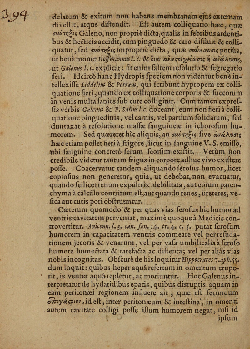 delatum &amp;: exitum non habens membranam ejus externam divellit,atque diftendit. Eft autem colliquatio haec, quae ozMTvfys Galeno, non proprie di£U,qualis in febribus ardenti¬ bus &amp; he&amp;icis accidit, cixm pinguedo 8c caro diffluit &amp; colli- quatur,fed improprie didla, quae tnanccuxTu; potius, ut bene monet Hoffmannus /. c. fkoiov ij ccidAvaig, ut Galenus Lc. explicat} fit enim faltemrefolutio &amp; fegregatio feri. Idcirco hanc Hydropis fpeciem non videntur bene in- tellexifle Liddelius 8c Petraus, qui fcribunt hypropem ex colli- quatione fieri, quando ex colliquatione corporis &amp; fuccorum in venis multa fanies fub cute colligitur. Cum tamen expref. fis verbis Galenus Sc P. Saltus Lc. doceant, eum non fieri a colli¬ quatione pinguedinis, vel carnis, vel partium folidarum, fed duntaxat a refolutione maflae fanguineae in ichorofum hu-. morem. Sed quaereret hic aliquis, an aiwTvifa five ctvci\v&lt;nq haec etiam pollet fieri a Frigore, ficut in fanguine V. S. emifio, ubi fanguine concreto ferum feorfim exiftit. Verum non credibile videtur tantum frigus in corpore adhuc vivo exiftere poflfe. Coacervatur tandem aliquandoferofus humor,licet copiofius non generetur, quia, ut debebat, non evacuatur, quando fcilicet renum expultrix,debilitata, aut eorum paren¬ chyma a calculo contritum eft,aut quando renes, ureteres, ve- fica aut cutis pori obftmuntur. Caeterum quomodo &amp; per quas vias ferofushichumorad ventris cavitatem perveniat, maxime quoque a Medicis con- trovertitur. Aricenn. /. 5. can. fen. 14. tr.4. c. 5. putat fcrofum humorem in capacitatem ventris commeare vel perrefuda- tionem jecoris &amp; venarum, vel per vafa umbilicalia a fcrofb humore hume&amp;ata &amp;: rarefa&amp;a ac diftenta} vel per alias vias nobis incognitas. Obfcure de his loquitur Hippocrates 'i.aph.tf* dum inquit: quibus hepar aqua refertum in omentum erupe*- ' rit, is venter aqua repletur, ac moriuqtur. Hoc Galenus in¬ terpretatur de hydatidibus epatis, quibus disruptis aquam in eam peritonaei regionem influere ait , quae eft fecundum Svnyaquov3id eft, inter peritonaeum &amp; inteftina', in omenti autem cavitate colligi poffe illum humorem negat, nifi id