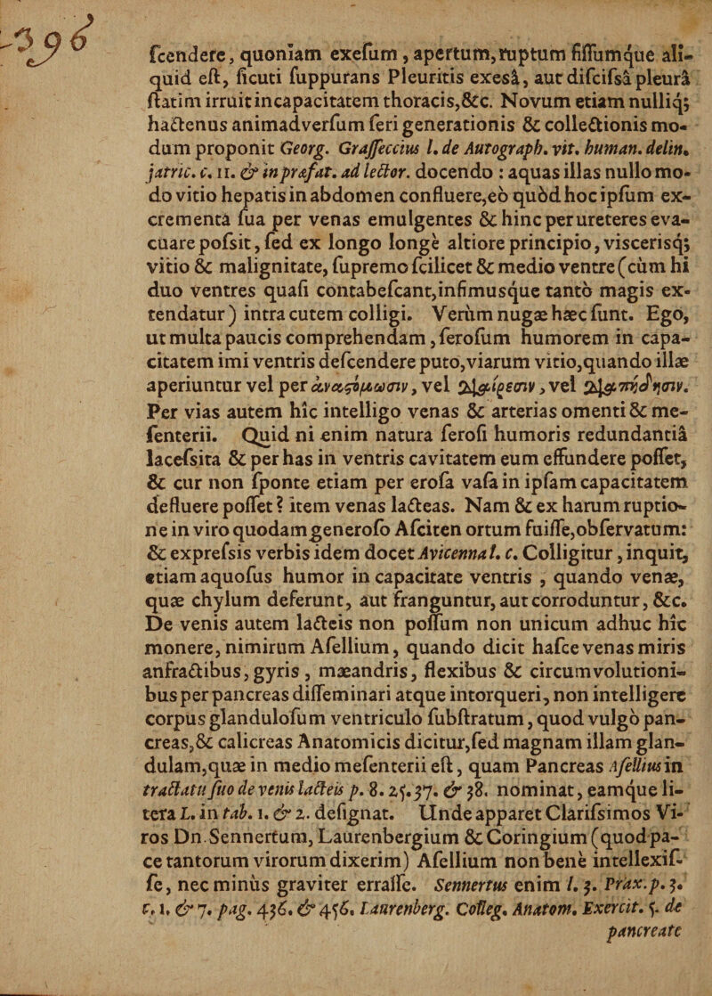 fcendere, quoniam exefum, apertum,ruptum fiffumque ali¬ quid eft, ficuti fuppurans Pleuritis exes&amp;, aut difcifsa pleur&amp; ftatim irruit incapacitatem thoracis,&amp;c. Novum etiam nulliq; ha&amp;enus animadverfum feri generationis &amp; collectionis mo¬ dum proponit Georg. Grajfeccius L de Autograpb, vtt. buman, deliti* jatric. &lt;r, ii. &amp; inprofar. ad tettor. docendo : aquas illas nullo mo¬ do vitio hepatis in abdomen confluere,eo qubd hoc ipfum ex¬ crementa fua per venas emulgentes &amp; hinc per ureteres eva¬ cuare pofsit,fed ex longo longe altiore principio, viscerisq; vitio Sc malignitate, fupremo fciiicet 8c medio ventre (cum hi duo ventres quafi contabefcant,infimusque tanto magis ex¬ tendatur) intra cutem colligi. Yeriimnugaehaecfunt. Ego, ut multa paucis comprehendam ,ferofum humorem in capa¬ citatem imi ventris defcendere puto,viarum vitio,quando illae aperiuntur vel per cevct^i/xctxnv, vel ptgeaiv &gt; vel 7ni Jti&lt;nv. Per vias autem hic intelligo venas arterias omenti &amp; me- fenterii. Quid ni enim natura ferofi humoris redundantia lacefsita &amp; per has in ventris cavitatem eum effundere poffet, &amp; cur non fponte etiam per erofa vafa in ipfam capacitatem defluere poflet ? item venas lafteas. Nam &amp; ex harum ruptio¬ ne in viro quodamgenerofo Afciten ortum fuiffe,obfervatum: &amp; exprefsis verbis idem docet Avicennat. c. Colligitur, inquit, «tiamaquofus humor in capacitate ventris , quando venae, quae chylum deferunt, aut franguntur, aut corroduntur, &amp;c. De venis autem latteis non polium non unicum adhuc hic monere, nimirum Afellium, quando dicit hafce venas miris anfraftibus, gyris , maeandris, flexibus &amp; circumvolutioni¬ bus per pancreas difleminari atque intorqueri, non intelligerc corpus glandulofum ventriculo fubftratum, quod vulgo pan- creas,&amp; calicreas Anatomicis dicitur,fed magnam illam glan¬ dulam,quae in mediomefenteriieft, quam Pancreas Afelliusin trattatu fiio de venis tatteis p. 8.2?.37. &amp; 38. nominat, eamque li- tera I. in tab. 1. &amp; 2. defignat. Unde apparet Clarifsimos Vi¬ ros Dn.Sennertum, Laurenbergium &amp;Coringium (quodpa¬ ce tantorum virorum dixerim) Afellium non bene intellexif- fe, nec minus graviter erralfe. Sennertus enim /. 3. Prdx.p.3. u &amp; 7. pag. 43?. &amp; 40e laurenberg. Cofleg. Anatoni, Exercit, 5. de pancreate