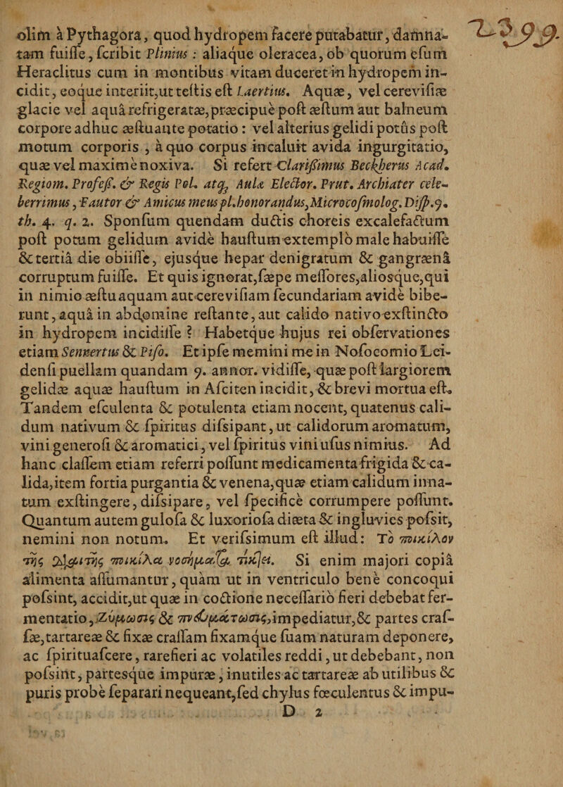 olim a Pythagora, quod hydropem facere putabatur, damna¬ tam fuiffe, fcribit Plinius: aliaque oleracea,ob quorum efum Heraclitus cum in montibus vitam duceret m hydropem in¬ cidit , eoque interiit,ut teftis eft Laertius, Aquas, vel cerevifiae glacie vel aqua refrigeratae, praecipue poftaeftum aut balneum corpore adhuc aeftuaute potatio: vel alterius gelidi potus poft motum corporis , a quo corpus incaluit avida ingurgitatio, quae vel maxime noxiva. Si refert Clarifimus Beckherus Acad. Regio m, Prafcfi. &amp; Regis PqL atcfe AuU Plector, Prut. Archiater cele¬ berrimus , ■Fautor &amp; Amicus meuspl,bGnorandusiM.icrwcofmolog. Di/p.j. th. 4. q. %, Sponfum quendam dudis choreis excalefadum poft potum gelidum avide hauftumexternplbmalehabuide &amp; tertia die obiiiTe, ejus que hepar denigratum &amp; gangraena corruptum fuide. Et quis ignorat, faepe medo res,aliosque,qui in nimio aeftuaquam aut cerevifiam fecundariam avide bibe¬ runt, aqua in abdomine reflante,aut calido nativoexftindo in hydropem incidilfe ? Habetque hujus rei obfervationes etiam Sennertus Sc Pifo, Et ipfe memini me in Nofocomio Lei- dend puellam quandam 9. annor, vidide, quae pofl largiorem gelidae aquae hauftum in Afciten incidit, &amp; brevi mortua eft* Tandem efculenta Sc potulenta etiam nocent, quatenus cali¬ dum nativum &amp; fpiritus difsipant,ut calidorum aromatum, vini generofi Sc aromatici, vel fpiritus vini ufus nimius. Ad hanc cladem etiam referri podunt medicamenta frigida &amp;ca- lida,item fortia purgantia &amp; venena,quae etiam calidum inna¬ tum exftingere, difsipare, vel fpecifice corrumpere poffunt. Quantum autem gulofa Sc luxoriofa diaeta&amp; ingluvies pofsit, nemini non notum. Et verifsimum eft illud: To vmxihov 7?$ 'rnuKikct voat)por,1&amp; 7ijc]&amp;. Si enim majori copia alimenta aftumantur, quam ut in ventriculo bene concoqui pofsmt, accidit,ut quae in co&amp;ione necedario fieri debebat fer- mentatio,jZv^wo3$ Sc 7ni(C{&amp;aT&amp;cn$&gt;impediatiir,Sc partes craf- fae,tartareae Sc fixae craffam fixamque fuam naturam deponere, ac fpirituafcere, rarefieri ac volatiles reddi, ut debebant, non pofsint, partesque impurae, inutiles ac tartareae ab utilibus Sc puris probe feparari nequeanqfed chylus foeculentus Sc impu- D 2