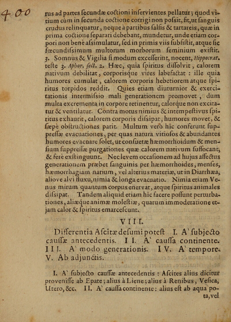 0-0 rus ad partes fecundae co&amp;ioni infervientes pellatur j quod vi¬ tium cum in fecunda coftione corrigi non pofsit, fit,ut fanguis crudus relinquatur, neque a partibus falfis &amp; tartareis, quae in prima co&amp;ione feparari debebant, mundetur, unde etiam cor¬ pori non beneafsimulatur, fedin primis viis fubfiftit, atque fic fcecundifsimum multorum morborum feminium exiftit. Somnus St Vigilia fi modum exceflerint, nocent, Hippocrat. tefte 3. Apbor. feft, 2. Haec, quia fpiritus diflblvit, calorem nativum debilitat, corporisque vires labefa&amp;at : ille quia hurnores cumulat, calorem corporis hebetiorem atque fpi¬ ritus torpidos reddit. Quies etiam diuturnior St exerci¬ tationis intermifsio mali generationem promovet , dum multa excrementa in corpore retinentur, calorque non excita¬ tur St ventilatur. Contra motus nimius &amp;intempeftivus fpi¬ ritus exhaurit, calorem corporis difsipat, humores movet, St faepe obliru&amp;iones parit. Multum vero hic conferunt fup- prelfse evacuationes,per quas natura vitiofos&amp;abundantes humores evacuare folet, utconfuetae haemorrhoidum St men- fium fuppreifae purgationes quae calorem nativum fuffocant, 8c fere exftinguunt. Neclevem occationem- ad hujus affe&amp;us generationem praebet languinis per haemorrhoides, menfes, haemorrhagiam narium, vel alterius materiae, ut in Diarrhaea, aliove alvi fluxu,nimia St longa evacuatio. Nimia etiam Ve- nus mirum quantum corpusenervat, atque fpiritus animales difsipat. Tandem aliquid etiam hic facere poliunt perturba¬ tiones, aliaeque animae moiefliae, quarum immoderatione et- jam calor St fpiritus emarcefcunu * V 11 L Differentia Afcitaedefiirni potefl: I. A'fubjedlo caulfae antecedentis. I I. A' cauffa continente. III. A' modo generationis. I V. A' tempore- V. Ab adjundtis. I. A' fubje&amp;o caudae antecedentis : Afeites alius dicitur provenifle ab Epate; alius a Liene j alius a Renibus, Vefica, Utero, Scc* II. Av caufla continente; alius eft ab aqua po¬ ta,vel