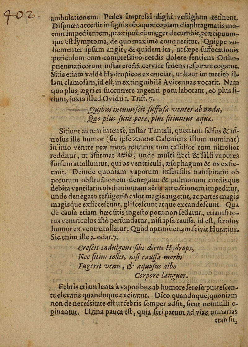 ambulationem. Pedes imprefsi digiti veftigium retinent. Difpnaea accedit inftgnis ob aquae copiam diaphragmatis mo¬ tum impedientem,praecipue cum fger decumbk,praecipuum¬ que eft fymptoma, de quo maxime conqueritur. Quippe ve¬ hementer ipfum angit, &amp; quidem ita, utfaspe fulfocationk periculum cum comprefsivo cordis dolore fentiens Ortho- pneumaticorum inftar ereda cervice fedens refpirare cogatur. Sitis etiam valde Hydropicos excruciat, uthaut immerito il¬ lam clamo{am,id eft,incxtinguibile Avicennas vocarit. Nam quo plus aegri ei fuccurrere ingenti potu laborant, eo jplusii- tiunt, juxta illud Ovidii i. Trift. 7. --Quibus intumefat faffufa venter ab unda* Quo plus funt pota, plus fmuntur aqua. Sitiunt autem intense, inftar Tantali, quoniam falfus &amp; rii- trofusille humor (fic ipfe Zacum Galenicus illum nominat) in imo ventre prae mora retentus tum calidior tum nitrofior redditur, ut affirmat Aetius, unde multi ficci Falfi vapores Turfumattolluntur, qui os ventriculi, aefophagum &amp; os exfic- cant. Deinde quoniam vaporum infenfrlis tranfpiratio ob pororum obftrudionem denegatur &amp; pulmonum cordisque debita ventilatio ob diminutam aeris attradionem impeditur, unde denegato refrigerio calor magis augetur, acpartes magis magisque exficcefcunr, glifcefcunt atque excandefcunt. Qua de caufa etiam haec (itis ingefto potu non fedatur , etiamfito- tus ventriculus ifto perfundatur, nifi ipfa cauffa, id eft, ferofus humor ex ventre tollatur; Quod optime etiam fcivit Horatius. Sic. enim ille z. odar.y. Crefeit indulgens fibi dirus Hydrops5 Nec fitim tollity nifi cauffa morbi Fugerit venis, &amp; aquofus albo Corpore languor. Febris etiam lenta a vaporibus ab humoreferefo putrefcen- te elevatis quandoque excitatur. Dico quandoque,quoniam non de necefsitate eft ut febris femper adfit,ficut nonnulli o- pinamujc. Ujcina pauca eft} quia feriparum ad vias urinarias tranfit5