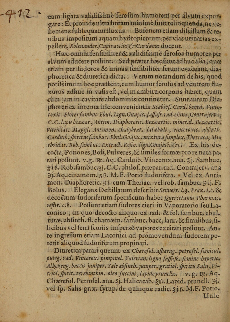 cimi ligata validifsime ferofum humorem per al vum expur¬ gare : Et proinde ultra horam minime funt relinquenda,ne ve* hemensfubfequatur fluxus. Bufonem etiam difeiffum§c re* nibus impofitum aquam hydropicorumper vias urinarias ex¬ pellere, Solenander^Capivaccius &amp;Qardanus docent. Haec omnia fenfibiiker &amp; .validifsjme ferofos humores per alvum educere poffunt. Sed pr^ter haec funt adhuc alia, quae etiam per fudores Sc urinas fenfibiliter ferum evacuant, dia¬ phoretica &amp; diuretica dida. Verum notandum de his, quod potifsimum hoc praeftent,cum humor ferofus ad ventrem flu-f xurus adhuc in vafiseft, vel in ambitu corporis haeret, quam cimi jam in cavitate abdominis continetur. Sunt autem Dia¬ phoretica interna hic convenientia Scabiof.Card.bened. Vince+ toxic. Floresfambuc. EbuL Lign.Guajac.JaJfafr.rad.cbina^Contrajerv^ C.C. lapis be&amp;oar, Anttm. Diaphoretic. Bez&gt;oartic. mineraL Be&amp;oartic* VftnoUt. Magijl. Antimon. cbaljbeat. fal ebuli, vincetoxic. abfinth. Carduib.jp intus fambuc. Ebul.Guajac. mixtura fimplex^ Tberiaca, Mi- thridat. Bob.fambuc. Extraff. Refin. lign.Guajaci. &amp;c. ,Ex his de- coda, Potiones,Boli,Pulveres,&amp;C fimiles formae pro re nata pa¬ rari poffunt. v.g. Aq. Carduib. Vincetox.ana. | j. Sambuc, | i fi. R0b.fambuc.3j. C.C. philof praepar.rad. Contrajerv. ana 9j. Aq. cinamom. 3 fi. M.F. Potio fudorifera. * Vel ex Anti¬ mon. Diaphoretic. 9 j. cum Theriac. vel rob. fambuc. 9 ij. F. Bolus. Elegans Deftillatum deferibit Sennert. l.$. Prax. l.c. &amp; decodum fudoriferum fpecificum habet Ouercetanus Pbarmac• reftit. c.d. Poffunt etiam fudores cieri in Vaporatorio feu La¬ conico , in quo decodo aliquo ex rad. &amp;fol. fambuc. ebul. rutae, abfinth. fl. chamsem. fambuc. bacc, laur. &amp; fimilibus, fi¬ licibus vel ferri fcoriis infperso vapores excitari poffunt. An¬ te ingreffum etiam Laconici ad promovendum fudorem po¬ terit aliquod fudoriferum propinari. Diuretica parari queunt ex Charefol. ajparag. petrofel.fcenicuL puleg. rad. Vincetox. pimpinel. Valeri an. ligno fajfafr. femine bjpenc• Alkekeng. b accis juniper. Sale abfinth.juniper.gr atiol.Jpintu Salis, Vi- triol.Jpirit.terebinthin. oleo fuccini^ lapideprunclU. v.g. I^r. Aq. Chaerefol. Petrofel. ana. |j. Halicacab. gjfi.Lapid. prunell. 9j* vel fp. Salis gr,x. fyrup. de quinque radie. §j fi. M.F. Potio. Uule