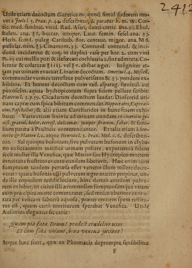 Utile etiam decorum diureticum , quod fimul Jfudorem mo¬ vet a Joele L Prax.p. 44, defcrihitur, &amp; paratur h. m. 1^. Cor- tic. med. fambuc. viricL Rad. .Alari, dauci cretic. ana.3ij.Ebul. helen. ana. 1fi. baccar, kmiper. Laur. femin. fefel.ana. sj. Herb. fcord. puleg. Carduib. flor, centaur. miijjor. ana. M 6. pafiular.mm. § j, Cinamom. 3 j. Contund. contund. &amp; inci- dend. incidantur &amp; coq, in duplici vale per hor. z. cum vini Vb. iij.cui mellis puri &amp; defoecati cochleariaz.fmt admixta.Co¬ lentur 6c colaturae § i i i j. vel § v. ebibat aeger. Infigniter et- jam per urinam evacuat Linariae decoctum. Smetml.^. MifcelL commendat vermes terreftres pu I veri latos &amp;c 5 j. pondere ex¬ hibitos. Et horum de coelum cum rad. afparag. fcenicul. aut petrofeiin. aquas hydropicorum fupra fidem pellere feribit. Platerust. $./&gt;49. Cicadarum decodtum laudat. Diofcorid uri¬ nam caprae cum fpica bibimm commendat.Hippocrdtes,Cdpivac- rim^Pafcb alius,&amp; alii etiam Cantharides in hunc finem exhi¬ bent. Varia etiam lixivia ad urinam ciendam cx cineribusge~ rift.gr attol. heder. ferreft. dukamar. jun/pcr.ftramin. fabar. &amp; firmi- lium parata a Pratticis commandantur. Et talia etiam a Ssn~ nerto &amp; Platero L c. atque HeurriwL2. Prax. Med. c. 6, deferibun- tur. Sai quoque bufonumjfive pulverem bufonum in clyba- no exficcatorum mirifice urinam pellere, experientia fidem fecit mulier ilia Venefica, quae Marito luo Hydropico mortem intentans fruftrato eventu eundem liberavit. Haec enim cimi fumptuum tandem pertsefa eflet veneno ilium tollere decre¬ verat : quare bufonisufti pulverem aegro marito propinat, un¬ de ille copiofum reddit lotium, hinc denuo eundem pulve¬ rem exhibet, ut citius illi aerumnolam furnptuofamque vitam eum praecipite morte commutaret, fed multo uberiore exone¬ rata per veflearn faburra a quofa, prae ter omnem fpem rc fi i tu¬ tus eil , quem certo moriturum fperabat Venefica. Unde Aufonius eleganter fic canit: fthixm pia fata Deum I proderit crudelior uxor Et cum fata volunt, bina venena juvant! Atque haec fluit ? ex Pharmacia deprompta fenflbiliter. F