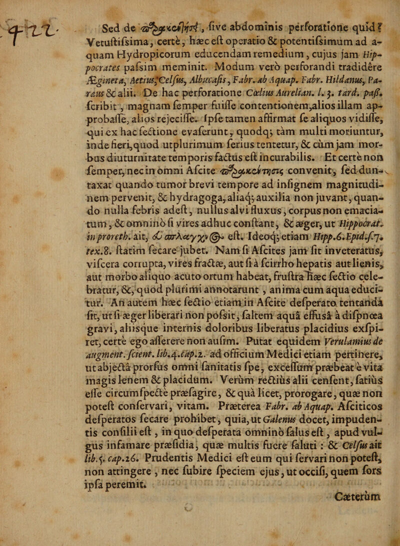Sed de 'SrfyiidCfosi, five abdominis perforatione quid ? Vetuftifsima, certe, haec eft operatio &amp; potentifsimum ad ae¬ quam Hydropicorum educendam remedium, cujus jam Hip¬ pocrates pafsim meminit. Modum vero perforandi tradidere Mginttaj AetiusfCelfuSy Albucafis, Fabr. ab Aquap* Fabr. Hildanus,, Pa~ neusSc alii. De hac perforatione Ccditts Aurehan. /. $. tari, fcribit , magnam femper fuifle contentionem,alios illam ap- probaiTej alios rejecifle. fpfe tamen affirmat fe aliquos vidiffe, qui ex hacfeftione evaferunt, quodqj tam multi moriuntur, inde fieri,quod utplurimum ferius tentetur, 6c cum jam mor¬ bus diuturnitate temporis fa&amp;us eft incurabilis. Et certe non femper, nec in omni Afcite convenit, feddun-v taxat quando tumor brevi tempore ad infignem magnitudi¬ nem pervenit, &amp;; hydragoga^aliaq,auxilia non juvant, quan¬ do nulla febris adcft, nullus alvi fluxus, corpus non emacia¬ tum , &amp; omnino fi vires adhuc conflant, 3c aeger, ut Hippocrate inproreth. ait, dOWA#y%v@* eft, Ideocp etiam Htpp.6.Epid.f.7* tex.8. ftatim fecare jubet. Nam fi Aflcites jam fit inveteratus* vifcera corrupta, vires fra&amp;ae, aut fl a fcirrho hepatis aut lienis, aut morbo aliquo acuto ortum habeat, fruftrabaec fe£tio cele¬ bratur, &amp;, quod plurimi annotarunt , anima cum aqua educi¬ tur. An autem haec fe&amp;io etiam in Afcite defperato tentanda fit, ut fi aeger liberari non pofsit, (altem aqui effusi a difpnoea gravi,aliisque internis doloribus liberatus placidius exfpi- ret, certe ego afiferere non auftm. Putat equidem Verulamiusde augment.fetent, lib.q.cap.i. ad officium Medici etiam pertinere, utabjefta prorfus omni fanitatis fpe, exceffum praebeat e vita magis lenem &amp; placidum. Verum re&amp;ius alii cenfent,fatiiis elfe circumfpefte praefagire, &amp; qua licet, prorogare, quae non poteft confervari, vitam. Praeterea Fabr. ab Aquap. Afciticos defperatos fecare prohibet, quia, ut Galenus docet, impuden¬ tis confiliieft , in quo defperata omnino falus eft , apud vul¬ gus infamare praefidia, quae multis fuere faluti: &amp; Celfustdt lib.&lt;{. cap.i6. Prudentis Medici eft eum qui fervari non poteft, non attingere , nec fubire fpeciem ejus,utoccifi,quem fors ipfa peremit. Caeterum