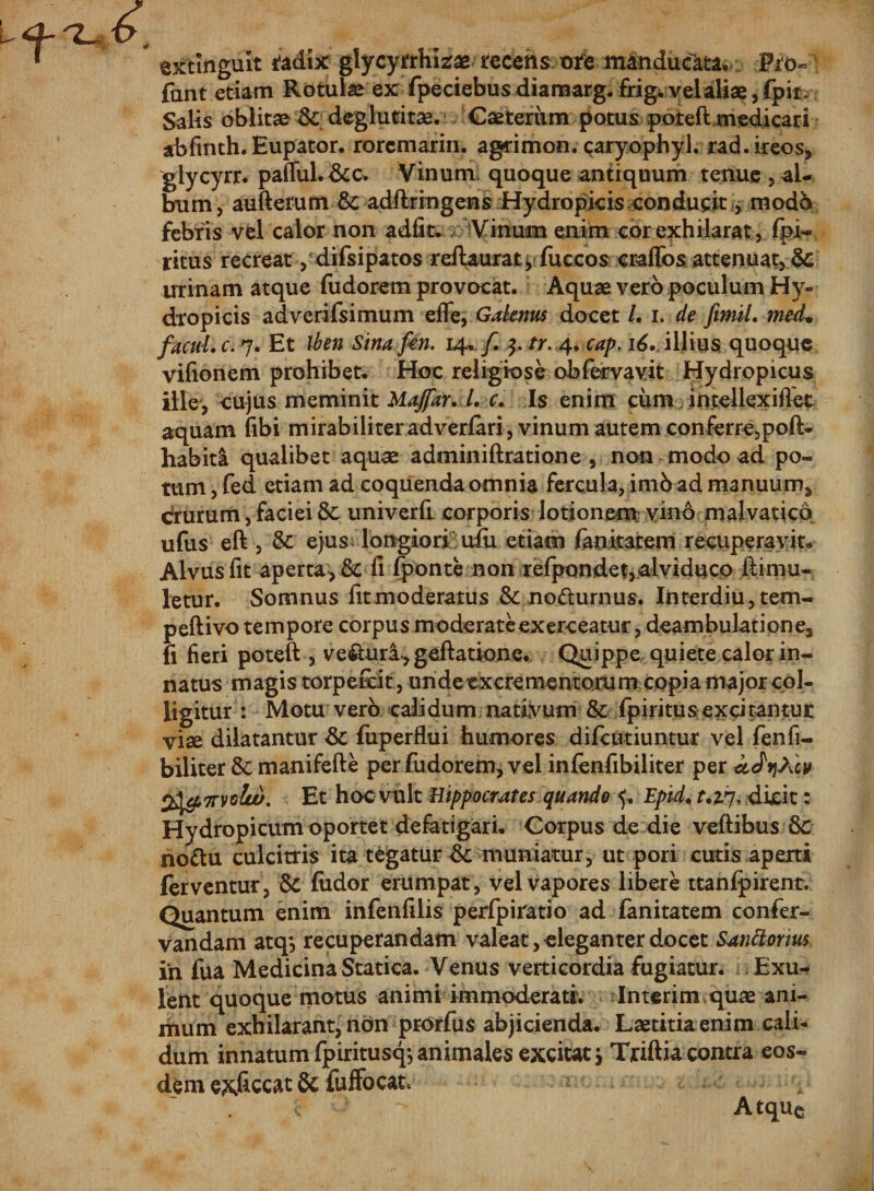 extingult tedix glycytrhizae recens ore manduci Fro- fant etiam Rotulas ex fpeciebus diamarg. frig. vel aliae, fpir. Salis oblitae &amp; deglutitae. Caeteriim potus poteft medicari abfmth. Eupator. rorem arin. agrimon. caryophyl. rad.ireos, glycyrr. pafiful.&amp;c. Vinum quoque antiquum tenue, al¬ bum, aufterum 8c adftringens Hydropicis conducit, modo febris vel calor non adfit. Vinum enim cor exhilarat, fpi- ritus recreat, difsipatos reftaurat y fuccos craffos attenuat, &amp; urinam atque fudorem provocat. Aquae vero poculum Hy¬ dropicis adverifsimum efle, Galenus docet /. i. de ftmil. med• facul, c. 7. Et iben Sina fon. 14. f tr. 4. cap. 16. illius quoque vifionem prohibete Hoc religiose obfervavit Hydropicus ille, cujus meminit Majfar. l. c. Is enim ciim intellexiilet aquam fibi mirabiliteradverfari, vinum autem conferre,poft- habitl qualibet aquae adminiftratione , non modo ad po¬ tum , fed etiam ad coquenda omnia fercula, imb ad manuum, drurum, faciei &amp; univerft corporis lotionem vino malvatico ufus eft, &amp; ejus longiori uiu etiam fanitatem recuperavit* Alvus fit aperta, &amp;C fi fponte non refpondet,alviduco ftimu- letur. Somnus fit moderatus &amp; nodurnus. Interdiu,tem- peftivo tempore corpus moderate exerceatur, deambulatione, fi fieri poteft , ve&amp;uri,geftatione. Quippe quiete calor in¬ natus magis torpefeit, unde excrementorum copia major col¬ ligitur : Motu vero calidum nativum &amp; fpiritus excitantur vise dilatantur &amp; fuperflui humores difeutiuntur vel fenfi- biliter &amp; manifefte per fudorem, vel infenfibiliter per aJv)Xcv 2}giwtw. Et hoc vult Hippocrates quando 5, Epid. r.2,7, dicit: Hydropicum oportet defatigari. Corpus de die veftibus 8c nodu culcitris ita tegatur muniatur, ut pori cutis aperti ferventur, &amp; fudor erumpat, vel vapores libere ttanfpirent. Quantum enim infenfilis perfpiratio ad fanitatem confer- vandam atq*, recuperandam valeat, eleganter docet Santtorius in fua Medicina Statica. Venus Verticordia fugiatur. Exu- lent quoque motus animi immoderati. Interim quae ani¬ mum exhilarant, non prorfus abjicienda. Laetitia enim cali¬ dum innatum fpiritusq^ animales excitat &gt; Triftia contra eos¬ dem exficcat &amp; fuffocat*