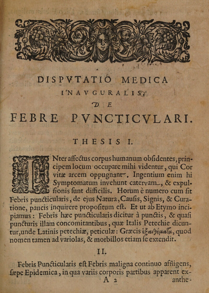 1’NAVGURALi S,‘ ~D E FEBRE P VNCTICVLARI. THESIS I. Nter affe&amp;us corpus humanum obfidentes, prin¬ cipem locum occupare mihi videntur 5 qui Cor vitae arcem oppugnant-. Ingentium enim hi Symptomatum invehunt catervam.., &amp; expul- fionis funt difficilis. Horum e numero cum fit Febris pun&amp;icularis, de ejus Natura ,Caufis, Signis, &amp; Cura¬ tione, paucis inquirere propofitum eft. Et ut ab Etymo inci¬ piamus : Febris haec pundticularis dicitur a pundlis, &amp; quafi punfturis illam concomitantibus, quae Italis Petechie dicun- tur,unde Latinis petechiae, peticulae: Graecis quod nomen tamen ad variolas, &amp; morbillos etiam fe extendit. II. Febris Pundicularis eft Febris maligna continuo affligens, fepe Epidemica 5 in qua variis corporis partibus apparent ex- A 2 anthe-