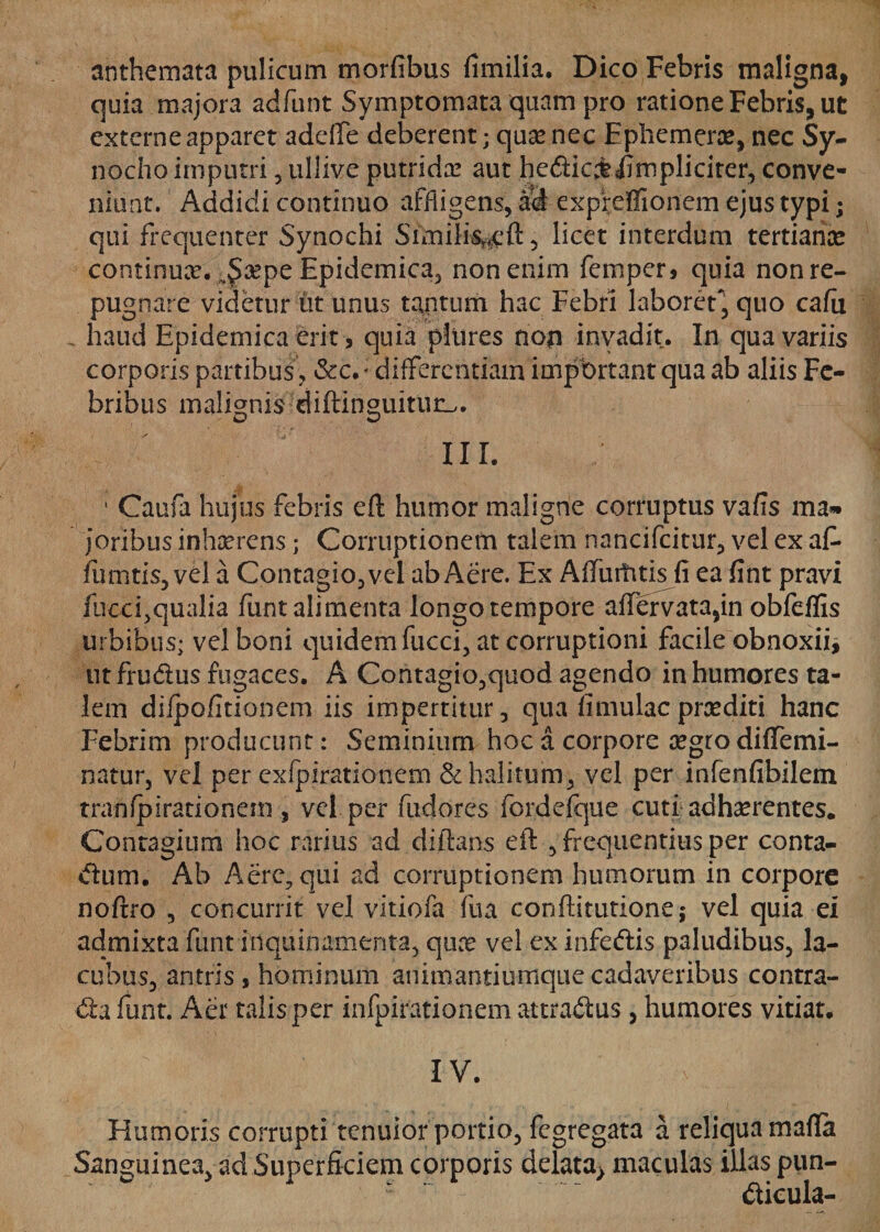 anthemata pulicum morfibus fimilia. Dico Febris maligna, quia majora adfunt Symptomata quam pro ratione Febris, ut externe apparet addfe deberent; qua* nec Ephemerx, nec Sy¬ nodia imputri , ullive putridx aut hedic&amp;iirnpliciter, conve¬ niunt. Addidi continuo affligens, ad expreffionem ejus typi; qui frequenter Synochi Siinili%eft5 licet interdum tertiariae continua?. v§xpe Epidemica, non enim femper, quia non re¬ pugnare videtur iit unus tantum hac Febri laboret, quo cafu haud Epidemica erit, quia pliires non invadit. In qua variis corporis partibus , &amp;c.; differentiam important qua ab aliis Fe¬ bribus malignis diftinguiturL,. III. • Caufa hujus febris eft humor maligne corruptus vafis ma» joribus inhaerens; Corruptionem talem nancifcitur, vel ex af- fumtis, vel a Contagio, vel ab Aere. Ex Affurhtisfi ea fint pravi fucci,qualia funt alimenta longo tempore affervata,in obfeffis urbibus; vel boni quidem fucci, at corruptioni facile obnoxii, utfrudus fugaces. A Contagio,quod agendo in humores ta¬ lem dilpofmonem iis impertitur, qua fi mulae praediti hanc Febrim producunt: Seminium hoc a corpore xgro diffemi- natur, vel per cxfpirationem &amp; halitum, vel per infenfibilem tranfpirationem , vel per fudores fordefque cuti adhaerentes. Contagium hoc rarius ad diftans eft , frequentius per conta- dum. Ab Aere, qui ad corruptionem humorum in corpore noftro , concurrit vel vitiofa fua conftitutione; vel quia ei admixta funt inquinamenta, qua? vel ex infedis paludibus, la- cubus, antris , hominum animantiumque cadaveribus contra- da funt. Aer talisper infpirationem attradus , humores vitiat* IV. - Humoris corrupti tenuior portio, fegregata a reliqua maffa Sanguinea, ad Superficiem corporis delata&gt; maculas illas pun- dicula-