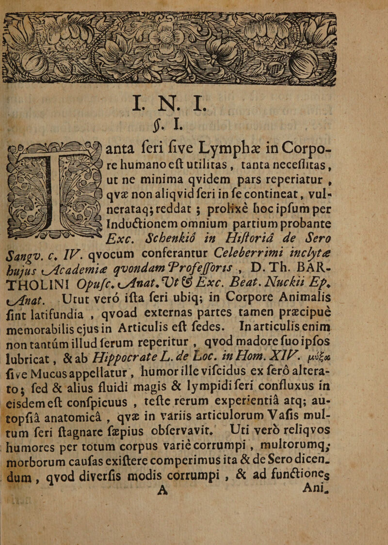 $. i. anta feri five Lympha? in Corpo¬ re humanoeft utilitas, tanta necelhtas, ut ne minima qvidem pars reperiatur , qvx non aliqvid feri in fe contineat, vul- nerataq; reddat ; prolixe hocipfumper Indudtionem omnium partium probante Exc. Schenkid in Hiftorid de Sero Sangv. c, IV. qvocum conferantur Celeberrimi inclyta hujus &lt;j4cademi&lt;e qvondam Trofefforts , D.Th. BAR¬ THOLINI Opufc.Kslnat.VtfS Exc. Beat.Nuckii Ep, t_Anat. Utut vero ifta feri ubiq; in Corpore Animalis fint latifundia , qvoad externas partes tamen praecipue memorabilis ejus in Articulis eft fedes. In articulis enim non tantum illud ferum reperitur , qvod madore fuoipfos j &amp; ab Hippocrate L. de Eoe. in Hom. XIV.. ii ve Mucus appellatur, humor ille vifeidus ex fero altera¬ to; fed &amp; alius fluidi magis &amp; lympidiferi confluxus in eisdem eft confpicuus , refte rerum experienti! atq; au- topft! anatomic! , qvae in variis articulorum Vafis mul¬ tum feri ftagnare faepius obfervavit. Uti vero reliqvos humores per totum corpus varie corrumpi, multorumq,- morborum caufas exiftere comperimus ita &amp; de Sero dicen. dum , qvod diverfis modis cortumpi , &amp; ad fun&lt;ftiones A Ani.