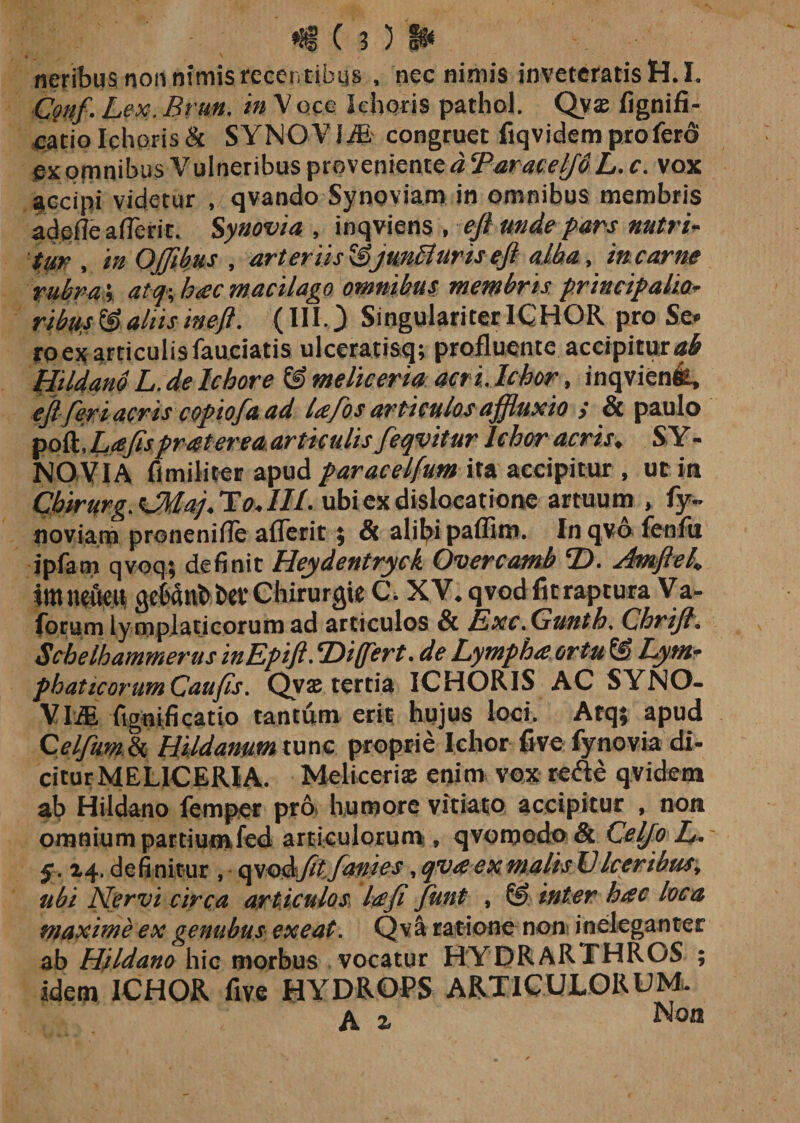 neribus non nimis recentibys , nec nimis inveteratis H.I. Cgnf. Lex. Brm. in V occ lehoris pathol. Qyas fignifi- catiolehoris&amp; SYNOVIiB congruet fiqvidemprofero px ofnnibus Vulneribus proveniente a ‘Parace^dL. c. vox fccipi videtur , qvando Synoviam in omnibus membris adeffe afTerit. Synovia , inqviens , ejt unde pars nutri¬ tur , in OjJibus , arteriis junfluns eft alba, in carne rubra* at-q% hac macilago omnibus membris principalia- ribus &amp; aliis ineft. (III.) Singulariter ICHOR pro Se* roex articulis fauciatis ulceratisq; profluente accipitur «£ Hildano L. de lc hor e &amp; meliceria acri. lchor, inqvienfe, ejl feri acris copiofa ad la/os articulos ajfluxio &gt; &amp; paulo poft,Z&gt;yfr pr ater ea articulisfeqvitur lchor acris» SY - NOVIA fi militer apud paracelfum ita accipitur , ut in Chirurg.GMapTo.IIL ubi ex dislocatione artuum , fy- noviam proneniffe afTerit ; &amp; alibi paffim. In qvo fenfu ipfam qvoq; definit Heydentryck Overcamb ‘D. shnfte/. immittit gebtob btt’ Chirurgie C, XV. qvod fu raptura Va- forum lymplaticorum ad articulos &amp; Exc.Gunth, Chrijl. Schelhammerus inEpifi. ‘Differt. de Lympha ortu &amp; Lym¬ phaticorum Caufis. Qvae tertia ICHORIS AC SYNO- VLffi fignificatio tantum erit hujus loci. Atq; apud Qelfum &amp; Hildanum tunc proprie lchor five fynovia di¬ citur MELICERIA. Melicerise enim vox refte qvidem ab Hildano femper pro humore vitiato accipitur , non omnium partium fcd articulorum:, qvomodo &amp; Celfo L. 14. definitur , qvodjitfanies, qvaexmalisVIceribus, ubi Nervi circa articulos lafi funt , &amp; inter hac loca maxime ex genubus exeat. Qva ratione non ineleganter ab Hildano hic morbus vocatur HYDRARTHROS ; idem 1CHOR five HYDROPS ARTICULORUM. A z Non