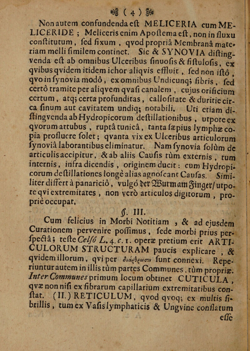 Nonautem confundendaeft MELICERfA cumME- LJCERIDE ; Melicerisenim Apoftemaeft, non influxu ccnftitutum, fed fixum, qvod propria Membrana mate* riam melli fimilemcontinet. Sic &amp; SYNOVIA difting- venda eft ab omnibus Ulceribus finuofis&amp; fiftulofis, ex qvibus qvidem itidem ichor aliqvis effluit , fed non ifto , qvo in fynovia modo, ex omnibus Undicunq; fibris, fed certo tramite per aliqvem qvafi canalem , cujus orificium certum , atq; certa profundiras, callofirate &amp; duritie cir¬ ca finum aut cavitatem undiq; notabili. Uti etiam di- ftingvenda ab Hydropicorum deftillationibus , urporeex qvorum artubus , rupti tunica, tanta faepius lymphae co¬ pia profluere folet; qvanra vix ex Ulceribus articulorum fynovia laborantibus eliminatur. Nam fynovia folfim dc articulisaccipitur, &amp;ab aliis Caufis tum externis , tum internis, infra dicendis , originem ducit: cum Hydropi¬ corum deftillationes longe alias agnofeant Caufas. Simi¬ liter differt a panaricio, vulgo t&gt;ev 2Butmam Siltget/ utpo- reqvi extremitates , non yero articulos digitorum nro- prie occupat* v f III. Cum felicius in Morbi Notitiam , &amp; ad ejusdem Curationem pervenire poffimus , fede morbi prius per- fpefla; rctteCel/d L^.c. i. operae pretium erit ARTI¬ CULORUM STRUCTURAM paucis explicare , &amp; qvidem illorum, qviper funt connexi. Repe- riuntur autem in illis tum partes Communes, tum proprise. InterCommunesprimum locum obtinet CUTICULA , qvae nonnifi ex fibrarum capillarium extremitatibus con- (H') RETICULUM, qvod qvoq*, ex multis fi» brillis , tum ex Vafis lymphaticis Ungvine conflatum e fle