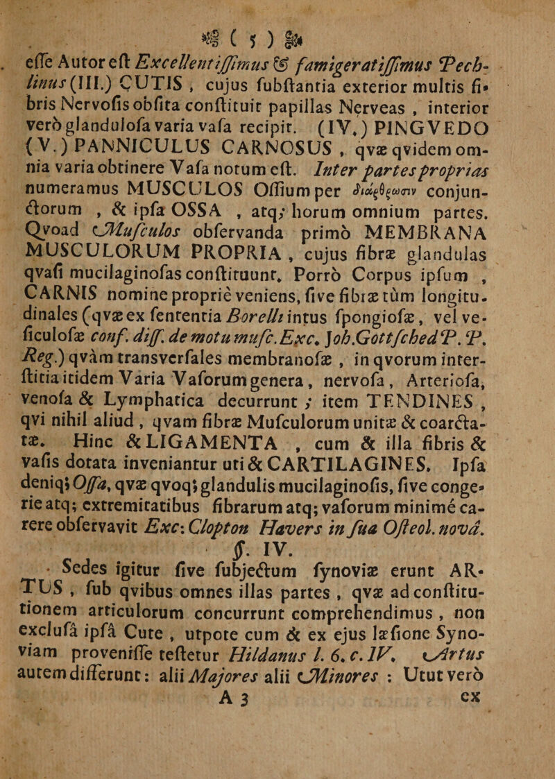 efle Autorefl: Excellent ijjlmus Sf&gt; famigeratijjimus Tech- Unus(III.) CUTIS , cujus fubftantia exterior multis fi» bris Nervofis obfita conftituit papillas Nerveas , interior vero glandulofa varia vafa recipit. (IV*) PINGVEDO (V.) PANNICULUS CARNOSUS , qvaeqvidemom¬ nia varia obtinere Vafa notum eft. Inter partes proprias numeramus MUSCULOS Offiumper Jidf&amp;fucnv conjun- dorum , &amp; ipfa OSSA , atq; horum omnium partes. Qyoad cJMufculos obfervanda primo MEMBRANA MUSCULORLTM PROPRIA , cujus fibrae glandulas qvafi mucilaginofas conftituunr* Porro Corpus ipfum , CARNIS nomine proprie veniens, five fibrae tum longitu. dinales (q vas ex fentenria Borelh intus fpongiofae, vel ve- ficulofae conf\ dijf. demotumufc.Exc* ]oh.GottfchedT. (P. Reg.) qvam transvcrfales membranofae , in qvorum inter- ftitia itidem Varia Vaforum genera, nervofa , Arteriofa, venofa &amp; Lymphatica decurrunt; item TENDINES , qvi nihil aliud , qvam fibrae Mufculorum unit£ &amp; coarda- tae* Hinc &amp; LIGAMENTA , cum &amp; illa fibris &amp; vafis dotata inveniantur uri &amp; CARTILAGIN ES* Ipfa deniq; Offa, q vae qvoq; glandulis mucilaginofis, five conge» rieatq; extremitatibus fibrarumatq; vaforum minime ca¬ rere obfervavit Exc: Clopton Havers in fua OJleol. nova. §: IV. Sedes igitur five fubjedum fynoviae erunt AR¬ TUS , fub qvibus omnes illas partes , qvae adeonftitu- tionem articulorum concurrunt comprehendimus , non exclufa ipfa Cute , utpote cum 6c ex ejus lafione Syno- viam provenrfle teftetur Hildanus L 6&gt;c.lV* hirtus autem differunt: alii Majores alii tSMinores : Utut vero A 3 ex