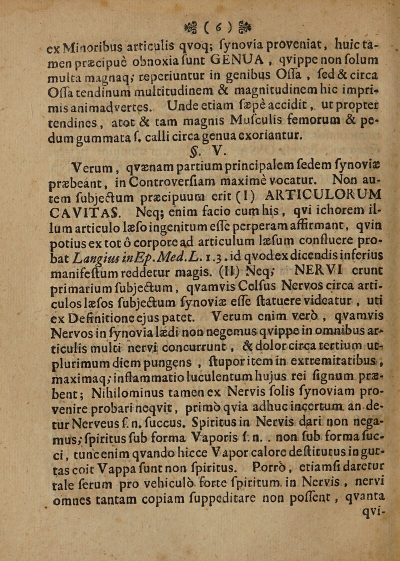 .. *®§ ( O §0» ex Minoribus articulis qvoq; fynovia proveniat, huic ta¬ men praecipue obnoxiafunt GENUA , qvippenonfolum multa magnaq; reperiuncur in genibus Olla , fed&amp; circa Offa tendinum multitudinem &amp; magnitudinem hic impri. mis animadvertes. Unde etiam faepe accidit, utpropter tendines, atoc &amp; tam magnis Mulculis femorum &amp; pe¬ dum gummata f, calli circa genua exoriantur. §* v» Verum, qvaenam partium principalem fedem fynovia: praebeant, in Controverfiam maxime vocatur. Non au¬ tem fubjeffum praecipuum erit(l) ARTICULORUM CAVITAS. Neq; enim facio cum his, qvi ichorem il¬ lum articulo laefo ingenitu m effe perperam affirmant, qvin potius ex tot 6 corpore ad articulum laefum confluere pro¬ bat Langius inEp.Med.L. i .3. id qvodex dicendis inferius manifcftumreddetur magis. (II) Neq&gt; NERVI erunt primarium fubjeftum, qvamvis Celfus Nervos circa arti¬ culos laefos fubje&amp;um fynovia: effe ftatuere videatur , uti ex Definitione ejus patet. Verum enim verb , qvamvis Nervos in fynovia laedi non negemus qvippe in omnibus ar¬ ticulis multi nervi concurrunt, Si dolotcirca tertium ut- plurimum diem pungens , ftupor item in extremitatibus , maximaq; inflammatio luculentum hujus rei fignum prae¬ bent; Nihilominus tamen ex Nervis folis fynoviam pro¬ venire probari neqvit, primo qvia adhucincertum an de¬ tur Nerveus f. n. fuccus. Spiritus in Nervis dari non nega¬ mus; fpiritusfub forma Vaporis f.n. . non fub forma fuc- ci, tuncenim qvando hicce Vapor calore deftitutus ingur- tas coit Vappa funt non fpiritus. Porrb, etiamfidaretur tale ferum pro vehiculo forte fpiritum. in Nervis, nervi omnes tantam copiam fuppeditare non poffent, qvanta