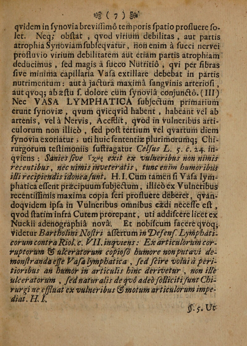 qvidem in fynoviabreviflimo terhporis fpatio profluere fo- ier. Neq; obftat , qvod virium debilitas , aut partis atrophia Syrtbviamfubfecjvatur, non enim a fucci nervei profluvio viriuin debilitatem aiifc etiam partis atrophiam deducimus , fed magis a fucco NUtritio , qvi per fibras five minima capillaria Vafa extillare debebat in partis nutrimentum : aut a jaftura maxima fangvinis arteriofi , autqvoq; abseftu f. dolore cifln fyrioviS cdnjun&lt;fto. (III) Nec VASA LYMPHATICA fubjeftum primarium erunt fynovise , qvum qvicqvid habent , habeant vel ab artenis, vela Nervis, AccfHit, qvod in vulneribiis arti¬ culorum non illico , fed poft tertium vel qvarturii diem fynovia exoriatur &gt; uti huic fententiaeplurimorumq; Chi¬ rurgorum teftimoniis fuflragatur Celfus L. y. c. 24. iri- qviens : Sanies five exit ex vulneribus non nimis recentibus, nec nimis inveteratis, tunc enim humoribiU iHi recipiendis idoneafuni♦ H. I. Cum tameii fi Vafa lym¬ phatica eflent pr&amp;cipuum fubjeftum, iliicoex Vulneribus recentiflimis maxima copia feri profluere deberet, qvan- doqvidem ipfa in Vulneribus omnibus eidi necefle eft , qvod ftatim infra Cutem prorepant , uti addifeere licet ex Nuckii adenographi^ nov&amp;l Et nobifeum facere cjVoq; videtur Bartholini Nojiri afiertum in Defenf Lymphati¬ corum contra Riol. c. VILinqviens: Ex articulorum cor¬ ruptorum &amp; Ulceratarum copiofd humore non putavi de- monfirandUeffe Vafa lymphatica , fed fcire volui a peri- tioribus ah humdr in articulis hinc derivetur , non ille' ulceratorum , fed naturalis de qvd adeb folli citifunt Chi- rurgi ne effluat ex vulneribus &amp; motum articulorum impe¬ diat. H\ /.