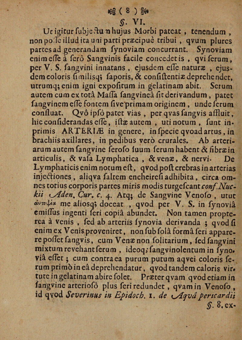 «i ( 8 ) S* ■ $. VI. Ut igitur fubjeCfrim hujus Morbi pateat , tenendum , non pofTe illud ita uni parti praecipue tribui , qvum plures parces ad generandam fynoviam concurrant. Synoviam enimeflea fero Sangvinis facile concedetis , qviferum, per V. S. fangvini innatans , ejusdem efle naturae , ejus¬ dem coloris fimilisq; faporis, &amp; confiftentiaedeprehendet, utrumq;enim igni expofirum in gelatinam abit. Serum autem cum ex tota Mafla fangvinea fit derivandum, patet fangvinem efle fontem fiveprimam originem , unde ferum confluat. Qvo ipfo patet vias , per qvas fangvis affluit, hic confidcrandas efle, ittx autem , uti notum, funt in- primis ARTERIiE in genere, infpecie qvoadartus, in brachiis axillares, in pedibus vero crurales. Ab arteri¬ arum autem fangvine ferofo luum ferum habent &amp; fibrae in articulis, &amp; vafa Lymphatica , &amp; venae, &amp; nervi. De Lymphaticis enim notum eft, qvod poft crebras in arterias injectiones, aliqva faltem encheirefi adhibita, circa om¬ nes totius corporis partes miris modis tutgefcantconf.JVuc- kii fden* C«r. c. 4. Atej; de Sangvine Venofo , utut dvTvxfyfx me aliosq; doceat , qvod per V. S. in fynovia emiflus ingenti feri copia abundet. Non tamen propte- rea a venis , fed ab arteriis fynovia derivanda ; qvod fi enim ex Venis proveniret, non fubfola forma feri appare¬ re pofTet fangvis, cum Venae non folitarium, fedfangvini mixtum revehant ferum , ideoq/fangvinolentumin fyno# vii eflet; cum contra ea purum putum aqvei coloris fe¬ rum primo in ea deprehendatur, qvod tandem caloris vir# tute in gelatinam abire folet. Praeter qvam qvod etiam in fangvine arteriofo plus feri redundet, qvam in Venofo t id qvod Severinus in Epidoch. 1» de pericardii